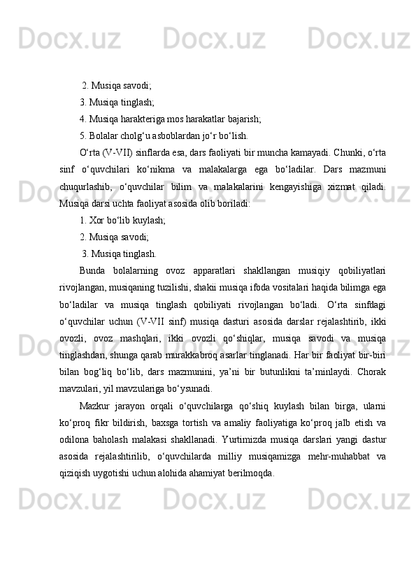  2. Musiqa savodi; 
3. Musiqa tinglash; 
4. Musiqa harakteriga mos harakatlar bajarish; 
5. Bolalar cholg‘u asboblardan jo‘r bo‘lish. 
O‘rta (V-VII) sinflarda esa, dars faoliyati bir muncha kamayadi. Chunki, o‘rta
sinf   o‘quvchilari   ko‘nikma   va   malakalarga   ega   bo‘ladilar.   Dars   mazmuni
chuqurlashib,   o‘quvchilar   bilim   va   malakalarini   kengayishiga   xizmat   qiladi.
Musiqa darsi uchta faoliyat asosida olib boriladi: 
1. Xor bo‘lib kuylash; 
2. Musiqa savodi;
 3. Musiqa tinglash. 
Bunda   bolalarning   ovoz   apparatlari   shakllangan   musiqiy   qobiliyatlari
rivojlangan, musiqaning tuzilishi, shakii musiqa ifoda vositalari haqida bilimga ega
bo‘ladilar   va   musiqa   tinglash   qobiliyati   rivojlangan   bo‘ladi.   O‘rta   sinfdagi
o‘quvchilar   uchun   (V-VII   sinf)   musiqa   dasturi   asosida   darslar   rejalashtirib,   ikki
ovozli,   ovoz   mashqlari,   ikki   ovozli   qo‘shiqlar,   musiqa   savodi   va   musiqa
tinglashdan, shunga qarab murakkabroq asarlar tinglanadi. Har bir faoliyat bir-biri
bilan   bog‘liq   bo‘lib,   dars   mazmunini,   ya’ni   bir   butunlikni   ta’minlaydi.   Chorak
mavzulari, yil mavzulariga bo‘ysunadi.
Mazkur   jarayon   orqali   o‘quvchilarga   qo‘shiq   kuylash   bilan   birga,   ularni
ko‘proq   fikr   bildirish,   baxsga   tortish   va   amaliy   faoliyatiga   ko‘proq   jalb   etish   va
odilona   baholash   malakasi   shakllanadi.   Yurtimizda   musiqa   darslari   yangi   dastur
asosida   rejalashtirilib,   o‘quvchilarda   milliy   musiqamizga   mehr-muhabbat   va
qiziqish uygotishi uchun alohida ahamiyat berilmoqda. 