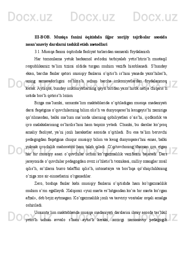 III-BOB.   Musiqa   fanini   òqitishda   ilģor   xorijiy   tajribalar   asosida
noan’anaviy darslarni tashkil etish metodlari
3.1. Musiqa fanini òqitishda faoliyat turlaridan samarali foydalanish
Har   tomonlama   yetuk   barkamol   avlodni   tarbiyalab   yetis’htiris’h   mustaqil
respublikamiz   ta’lim   tizimi   oldida   turgan   muhim   vazifa   hisoblanadi.   S’hunday
ekan,   barcha   fanlar   qatori   musiqiy   fanlarni   o’qitis’h   is’hini   yanada   yaxs’hilas’h,
uning   samaradorligini   os’hiris’h   uchun   barcha   imkoniyatlardan   foydalanmoq
kerak. Ayniqsa, bunday imkoniyatlarning qaysi biridan yaxs’hirok natija chiqaris’h
ustida bos’h qotiris’h lozim.
Bizga   ma’lumki,   umumta’lim   maktablarida   o’qitiladigan   musiqa   madaniyati
darsi faqatgina o’quvchilarning bilim olis’h va dunyoqaras’hi kengayis’hi zamiriga
qo’rilmasdan,   balki   ma’lum   ma’noda   ularning   qobiliyatlari   o’sis’hi,   ijodkorlik   va
ijro   malakalarining   os’hirilis’hini   ham   taqozo   yetadi.   Chunki,   bu   darslar   ko’proq
amaliy   faoliyat,   ya’ni   jonli   harakatlar   asosida   o’qitiladi.   Bu   esa   ta’lim   beruvchi
pedagogdan   faqatgina   chuqur   musiqiy   bilim   va   keng   dunyoqaras’hni   emas,   balki
yuksak   ijrochilik   mahoratini   ham   talab   qiladi.   O’qituvchining   shaxsan   ijro   etgan
har   bir   musiqiy   asari   o’quvchilar   uchun   ko’rgazmalilik   vazifasini   bajaradi.   Dars
jarayonida o’quvchilar pedagogdan ovoz is’hlatis’h texnikasi, milliy oxanglar xosil
qilis’h,   so’zlarni   burro   talaffuz   qilis’h,   intonatsiya   va   bos’hqa   qo’shiqchilikning
o’ziga xos sir-sinoatlarini o’rganadilar.
Zero,   boshqa   fanlar   kabi   musiqiy   fanlarni   o’qitishda   ham   ko’rgazmalilik
muhim o’rin egallaydi. Xalqimiz «yuz marta es’hitgandan ko’ra bir marta ko’rgan
afzal», deb bejiz aytmagan. Ko’rgazmalilik jonli va tasviriy vositalar orqali amalga
oshiriladi.
Umumta`lim maktablarida musiqa madaniyati darslarini ilmiy asosda tas’hkil
yetis’h   uchun   avvalo   s’huni   aytis’h   keraki,   xozirgi   zamonaviy   pedagogik 