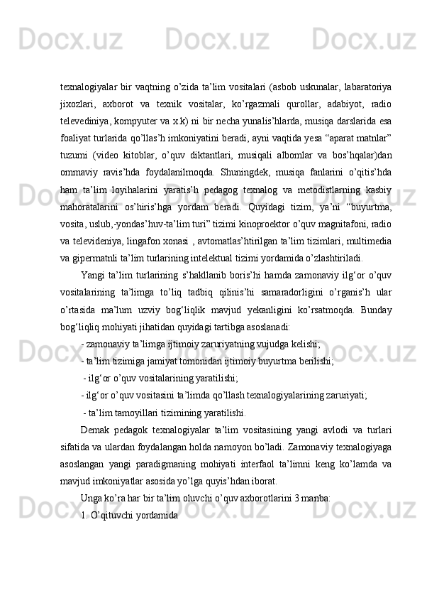 texnalogiyalar   bir   vaqtning   o’zida   ta’lim   vositalari   (asbob   uskunalar,   labaratoriya
jixozlari,   axborot   va   texnik   vositalar,   ko’rgazmali   qurollar,   adabiyot,   radio
televediniya, kompyuter va x.k) ni bir necha yunalis’hlarda, musiqa darslarida esa
foaliyat turlarida qo’llas’h imkoniyatini beradi, ayni vaqtida yesa “aparat matnlar”
tuzumi   (video   kitoblar,   o’quv   diktantlari,   musiqali   albomlar   va   bos’hqalar)dan
ommaviy   ravis’hda   foydalanilmoqda.   Shuningdek,   musiqa   fanlarini   o’qitis’hda
ham   ta’lim   loyihalarini   yaratis’h   pedagog   texnalog   va   metodistlarning   kasbiy
mahoratalarini   os’hiris’hga   yordam   beradi.   Quyidagi   tizim,   ya’ni   “buyurtma,
vosita, uslub,-yondas’huv-ta’lim turi” tizimi kinoproektor o’quv magnitafoni, radio
va televideniya, lingafon xonasi , avtomatlas’htirilgan ta’lim tizimlari, multimedia
va gipermatnli ta’lim turlarining intelektual tizimi yordamida o’zlashtiriladi.
Yangi   ta’lim   turlarining   s’hakllanib   boris’hi   hamda   zamonaviy   ilg‘or   o’quv
vositalarining   ta’limga   to’liq   tadbiq   qilinis’hi   samaradorligini   o’rganis’h   ular
o’rtasida   ma’lum   uzviy   bog‘liqlik   mavjud   yekanligini   ko’rsatmoqda.   Bunday
bog‘liqliq mohiyati jihatidan quyidagi tartibga asoslanadi: 
- zamonaviy ta’limga ijtimoiy zaruriyatning vujudga kelishi; 
- ta’lim tizimiga jamiyat tomonidan ijtimoiy buyurtma berilishi;
 - ilg‘or o’quv vositalarining yaratilishi; 
- ilg‘or o’quv vositasini ta’limda qo’llash texnalogiyalarining zaruriyati;
 - ta’lim tamoyillari tizimining yaratilishi.
Demak   pedagok   texnalogiyalar   ta’lim   vositasining   yangi   avlodi   va   turlari
sifatida va ulardan foydalangan holda namoyon bo’ladi. Zamonaviy texnalogiyaga
asoslangan   yangi   paradigmaning   mohiyati   interfaol   ta’limni   keng   ko’lamda   va
mavjud imkoniyatlar asosida yo’lga quyis’hdan iborat.
Unga ko’ra har bir ta’lim oluvchi o’quv axborotlarini 3 manba:
1. O’qituvchi yordamida  