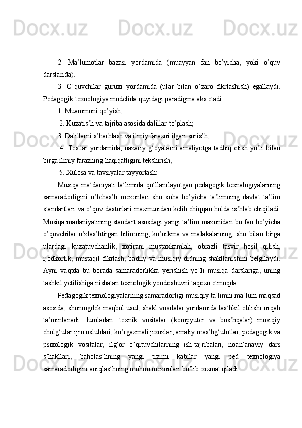 2.   Ma’lumotlar   bazasi   yordamida   (muayyan   fan   bo’yicha,   yoki   o’quv
darslarida). 
3.   O’quvchilar   guruxi   yordamida   (ular   bilan   o’zaro   fikrlashish)   egallaydi.
Pedagogik texnologiya modelida quyidagi paradigma aks etadi. 
1. Muammoni qo’yish;
 2. Kuzatis’h va tajriba asosida dalillar to’plash; 
3. Dalillarni s’harhlash va ilmiy farazni ilgari suris’h;
  4.  Testlar  yordamida, nazariy  g‘oyalarni   amaliyotga tadbiq  etish  yo’li   bilan
birga ilmiy farazning haqiqatligini tekshirish;
 5. Xulosa va tavsiyalar tayyorlash:
Musiqa  ma’daniyati   ta’limida  qo’llanilayotgan  pedagogik  texnalogiyalarning
samaradorligini   o’lchas’h   mezonlari   shu   soha   bo’yicha   ta’limning   davlat   ta’lim
standartlari va o’quv dasturlari mazmunidan kelib chiqqan holda is’hlab chiqiladi.
Musiqa madaniyatining standart asosdagi yangi ta’lim mazunidan bu fan bo’yicha
o’quvchilar   o’zlas’htirgan   bilimning,   ko’nikma   va   malakalarning,   shu   bilan   birga
ulardagi   kuzatuvchanlik,   xotirani   mustaxkamlah,   obrazli   tasvir   hosil   qilish,
ijodkorlik,   mustaqil   fikrlash,   badiiy   va   musiqiy   didning   shakllanishini   belgilaydi.
Ayni   vaqtda   bu   borada   samaradorlikka   yerishish   yo’li   musiqa   darslariga,   uning
tashkil yetilishiga nisbatan texnologik yondoshuvni taqozo etmoqda.
Pedagogik texnologiyalarning samaradorligi musiqiy ta’limni ma’lum maqsad
asosida, shuningdek maqbul usul, shakl vositalar yordamida tas’hkil etilishi orqali
ta’minlanadi.   Jumladan:   texnik   vositalar   (kompyuter   va   bos’hqalar)   musiqiy
cholg‘ular ijro uslublari, ko’rgazmali jixozlar, amaliy mas’hg‘ulotlar, pedagogik va
psixologik   vositalar,   ilg‘or   o’qituvchilarning   ish-tajribalari,   noan’anaviy   dars
s’hakllari,   baholas’hning   yangi   tizimi   kabilar   yangi   ped   texnologiya
samaradorligini aniqlas’hning muhim mezonlari bo’lib xizmat qiladi. 