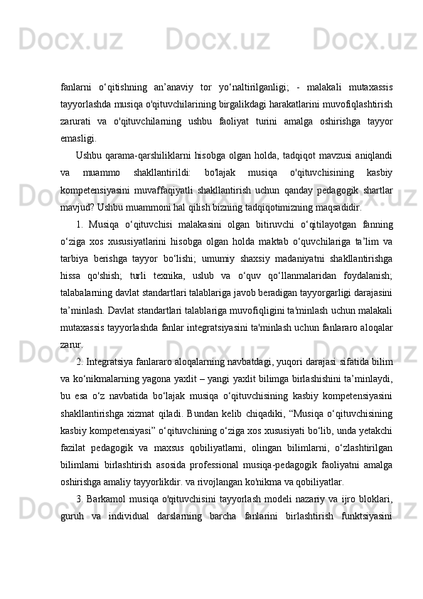 fanlarni   o‘qitishning   an’anaviy   tor   yo‘naltirilganligi;   -   malakali   mutaxassis
tayyorlashda musiqa o'qituvchilarining birgalikdagi harakatlarini muvofiqlashtirish
zarurati   va   o'qituvchilarning   ushbu   faoliyat   turini   amalga   oshirishga   tayyor
emasligi.
Ushbu   qarama-qarshiliklarni   hisobga   olgan  holda,   tadqiqot   mavzusi   aniqlandi
va   muammo   shakllantirildi:   bo'lajak   musiqa   o'qituvchisining   kasbiy
kompetensiyasini   muvaffaqiyatli   shakllantirish   uchun   qanday   pedagogik   shartlar
mavjud? Ushbu muammoni hal qilish bizning tadqiqotimizning maqsadidir. 
1.   Musiqa   o‘qituvchisi   malakasini   olgan   bitiruvchi   o‘qitilayotgan   fanning
o‘ziga   xos   xususiyatlarini   hisobga   olgan   holda   maktab   o‘quvchilariga   ta’lim   va
tarbiya   berishga   tayyor   bo‘lishi;   umumiy   shaxsiy   madaniyatni   shakllantirishga
hissa   qo'shish;   turli   texnika,   uslub   va   o‘quv   qo‘llanmalaridan   foydalanish;
talabalarning davlat standartlari talablariga javob beradigan tayyorgarligi darajasini
ta’minlash. Davlat standartlari talablariga muvofiqligini ta'minlash uchun malakali
mutaxassis tayyorlashda fanlar integratsiyasini ta'minlash uchun fanlararo aloqalar
zarur.
2. Integratsiya fanlararo aloqalarning navbatdagi, yuqori darajasi sifatida bilim
va ko‘nikmalarning yagona yaxlit – yangi yaxlit bilimga birlashishini ta’minlaydi,
bu   esa   o‘z   navbatida   bo‘lajak   musiqa   o‘qituvchisining   kasbiy   kompetensiyasini
shakllantirishga   xizmat   qiladi.   Bundan   kelib   chiqadiki,   “Musiqa   o‘qituvchisining
kasbiy kompetensiyasi” o‘qituvchining o‘ziga xos xususiyati bo‘lib, unda yetakchi
fazilat   pedagogik   va   maxsus   qobiliyatlarni,   olingan   bilimlarni,   o‘zlashtirilgan
bilimlarni   birlashtirish   asosida   professional   musiqa-pedagogik   faoliyatni   amalga
oshirishga amaliy tayyorlikdir. va rivojlangan ko'nikma va qobiliyatlar.
3.   Barkamol   musiqa   o'qituvchisini   tayyorlash   modeli   nazariy   va   ijro   bloklari,
guruh   va   individual   darslarning   barcha   fanlarini   birlashtirish   funktsiyasini 