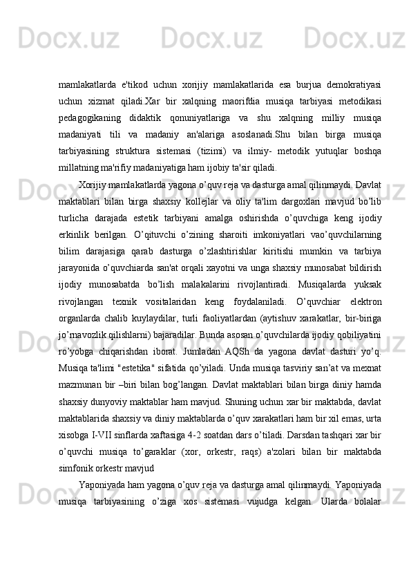 mamlakatlarda   e'tikod   uchun   xorijiy   mamlakatlarida   esa   burjua   demokratiyasi
uchun   xizmat   qiladi.Xar   bir   xalqning   maorifdia   musiqa   tarbiyasi   metodikasi
pedagogikaning   didaktik   qonuniyatlariga   va   shu   xalqning   milliy   musiqa
madaniyati   tili   va   madaniy   an'alariga   asoslanadi.Shu   bilan   birga   musiqa
tarbiyasining   struktura   sistemasi   (tizimi)   va   ilmiy-   metodik   yutuqlar   boshqa
millatning ma'rifiy madaniyatiga ham ijobiy ta'sir qiladi.
Xorijiy mamlakatlarda yagona o’quv reja va dasturga amal qilinmaydi. Davlat
maktablari   bilan   birga   shaxsiy   kollejlar   va   oliy   ta'lim   dargoxlari   mavjud   bo’lib
turlicha   darajada   estetik   tarbiyani   amalga   oshirishda   o’quvchiga   keng   ijodiy
erkinlik   berilgan.   O’qituvchi   o’zining   sharoiti   imkoniyatlari   vao’quvchilarning
bilim   darajasiga   qarab   dasturga   o’zlashtirishlar   kiritishi   mumkin   va   tarbiya
jarayonida o’quvchiarda san'at orqali xayotni va unga shaxsiy munosabat bildirish
ijodiy   munosabatda   bo’lish   malakalarini   rivojlantiradi.   Musiqalarda   yuksak
rivojlangan   texnik   vositalaridan   keng   foydalaniladi.   O’quvchiar   elektron
organlarda   chalib   kuylaydilar,   turli   faoliyatlardan   (aytishuv   xarakatlar,   bir-biriga
jo’rnavozlik qilishlarni) bajaradilar. Bunda asosan o’quvchilarda ijodiy qobiliyatini
ro’yobga   chiqarishdan   iborat.   Jumladan   AQSh   da   yagona   davlat   dasturi   yo’q.
Musiqa ta'limi "estetika" sifatida qo’yiladi. Unda musiqa tasviriy san’at va mexnat
mazmunan  bir   –biri   bilan  bog’langan. Davlat  maktablari  bilan  birga  diniy hamda
shaxsiy dunyoviy maktablar ham mavjud. Shuning uchun xar bir maktabda, davlat
maktablarida shaxsiy va diniy maktablarda o’quv xarakatlari ham bir xil emas, urta
xisobga I-VII sinflarda xaftasiga 4-2 soatdan dars o’tiladi. Darsdan tashqari xar bir
o’quvchi   musiqa   to’garaklar   (xor,   orkestr,   raqs)   a'zolari   bilan   bir   maktabda
simfonik orkestr mavjud
Yaponiyada ham yagona o’quv reja va dasturga amal qilinmaydi. Yaponiyada
musiqa   tarbiyasining   o’ziga   xos   sistemasi   vujudga   kelgan.   Ularda   bolalar 