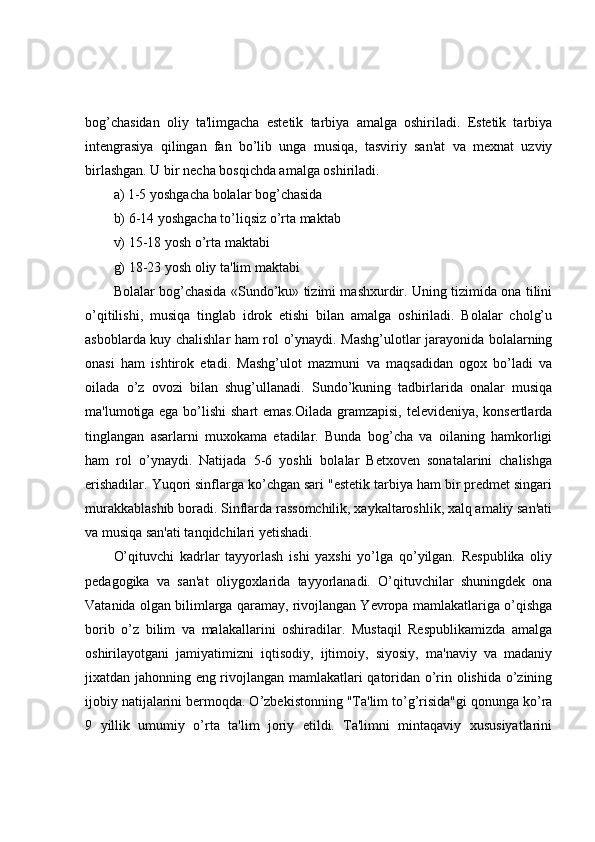 bog’chasidan   oliy   ta'limgacha   estetik   tarbiya   amalga   oshiriladi.   Estetik   tarbiya
intengrasiya   qilingan   fan   bo’lib   unga   musiqa,   tasviriy   san'at   va   mexnat   uzviy
birlashgan. U bir necha bosqichda amalga oshiriladi. 
a) 1-5 yoshgacha bolalar bog’chasida 
b) 6-14 yoshgacha to’liqsiz o’rta maktab 
v) 15-18 yosh o’rta maktabi 
g) 18-23 yosh oliy ta'lim maktabi 
Bolalar bog’chasida «Sundo’ku» tizimi mashxurdir. Uning tizimida ona tilini
o’qitilishi,   musiqa   tinglab   idrok   etishi   bilan   amalga   oshiriladi.   Bolalar   cholg’u
asboblarda kuy chalishlar ham rol o’ynaydi. Mashg’ulotlar jarayonida bolalarning
onasi   ham   ishtirok   etadi.   Mashg’ulot   mazmuni   va   maqsadidan   ogox   bo’ladi   va
oilada   o’z   ovozi   bilan   shug’ullanadi.   Sundo’kuning   tadbirlarida   onalar   musiqa
ma'lumotiga ega bo’lishi shart emas.Oilada gramzapisi, televideniya, konsertlarda
tinglangan   asarlarni   muxokama   etadilar.   Bunda   bog’cha   va   oilaning   hamkorligi
ham   rol   o’ynaydi.   Natijada   5-6   yoshli   bolalar   Betxoven   sonatalarini   chalishga
erishadilar. Yuqori sinflarga ko’chgan sari "estetik tarbiya ham bir predmet singari
murakkablashib boradi. Sinflarda rassomchilik, xaykaltaroshlik, xalq amaliy san'ati
va musiqa san'ati tanqidchilari yetishadi.
O’qituvchi   kadrlar   tayyorlash   ishi   yaxshi   yo’lga   qo’yilgan.   Respublika   oliy
pedagogika   va   san'at   oliygoxlarida   tayyorlanadi.   O’qituvchilar   shuningdek   ona
Vatanida olgan bilimlarga qaramay, rivojlangan Yevropa mamlakatlariga o’qishga
borib   o’z   bilim   va   malakallarini   oshiradilar.   Mustaqil   Respublikamizda   amalga
oshirilayotgani   jamiyatimizni   iqtisodiy,   ijtimoiy,   siyosiy,   ma'naviy   va   madaniy
jixatdan jahonning eng rivojlangan mamlakatlari qatoridan o’rin olishida o’zining
ijobiy natijalarini bermoqda. O’zbekistonning "Ta'lim to’g’risida"gi qonunga ko’ra
9   yillik   umumiy   o’rta   ta'lim   joriy   etildi.   Ta'limni   mintaqaviy   xususiyatlarini 
