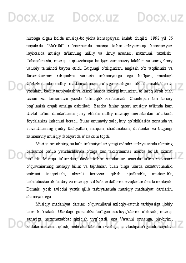 hisobga   olgan   holda   musiqa-bo’yicha   konsepsiyasi   ishlab   chiqildi.   1992   yil   25
noyabrda   ''Ma'rifat"   ro’znomasida   musiqa   ta'lim-tarbiyasining   konsepsiyasi
loyixasida   musiqa   ta'limning   milliy   va   ilmiy   asoslari,   mazmuni,   tuzulishi.
Tabaqalanishi,   musiqa   o’qituvchisiga   bo’lgan   zamonaviy   talablar   va   uning   ilmiy
uslubiy   ta'minoti   bayon   etildi.   Bugungi   o’zligimizni   anglash   o’z   taqdirimiz   va
farzandlarimiz   istiqbolini   yaratish   imkoniyatiga   ega   bo’lgan,   mustaqil
O’zbekistonda   milliy   madaniyatimizni   o’ziga   xosligini   tiklash   maktablarida
yoshlarni badiiy tarbiyalash va kamol hamda xozirgi kunimizni to’laroq idrok etish
uchun   esa   tariximizni   yaxshi   bilmoqlik   xisoblanadi.   Chunki,xar   biri   tarixiy
bog’lanish   orqali   amalga   oshiriladi.   Barcha   fanlar   qatori   musiqiy   ta'limda   ham
davlat   ta'lim   standartlarini   joriy   etilishi   milliy   musiqiy   meroslardan   to’lakonli
foydalanish   imkonini   beradi.   Bular   ommaviy   xalq,   kuy   qo’shiklarida   xonanda   va
sozandalarning   ijodiy   faoliyatlari,   maqom,   shashmakom,   dostonlar   va   bugungi
zamonaviy musiqiy faoliyatida o’z aksini topdi.
Musiqa san'atining bu kabi imkoniyatlari yangi avlodni tarbiyalashda ularning
barkamol   bo’lib   yetishishlarida   o’ziga   xos   takrorlanmas   manba   bo’lib   xizmat
bo’ladi.   Musiqa   ta'limidan,   davlat   ta'lim   standartlari   asosida   ta'lim   mazmuni
o’quvchiarning   musiqiy   bilim   va   tajribalari   bilan   birga   ularda   kuzatuvchanlik,
xotirani   taqqoslash,   obrazli   tasavvur   qilish,   ijodkorlik,   mustaqillik,
tashabbuskorlik, badiiy va musiqiy did kabi xislatlarini rivojlantirishni ta'minlaydi.
Demak,   yosh   avlodni   yetuk   qilib   tarbiyalashda   musiqiy   madaniyat   darslarini
ahamiyati ega.
Musiqiy   madaniyat   darslari   o’quvchilarni   axloqiy-estetik   tarbiyasiga   ijobiy
ta'sir   ko’rsatadi.   Ulardagi   go’zalikka   bo’lgan   xis-tuyg’ularini   o’stiradi,   musiqa
san'atiga   mexrmuxabbat   qiziqish   uyg’otadi,   ona   Vatanni   sevishga,   bir-birini,
kattalarni xurmat qilish, mehnatni tabiatni sevishga, qadrlashga o’rgatadi, xayotda 