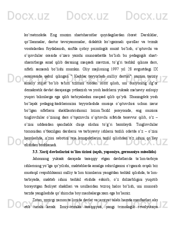 ko’rsatmokda.   Eng   muxim   shartsharoitlar   quyidagilardan   iborat:   Darsliklar,
qo’llanmalar,   dastur   tavsiyanomalar,   didaktik   ko’rgazmali   qurollar   va   texnik
vositalardan   foydalanish,   sinfda   ijobiy   psixologik   muxit   bo’lish,   o’qituvchi   va
o’quvchilar   orasida   o’zaro   yaxshi   munosabatda   bo’lish   bu   pedagogik   shart-
sharoitlarga   amal   qilib   darsning   maqsadi   mavzusi,   to’g’ri   tashkil   qilinsa   dars,
sifatli   samarali   bo’lishi   mumkin.   Oliy   majlisning   1997   yil   28   avgustdagi   IX
sessiyasida   qabul   qilingan   ''   Kadrlar   tayyorlash   milliy   dasturi"   muxim   tarixiy
amaliy   xujjat   bo’lib   ta'lim   tizimini   tubdan   islox   qilish,   uni   dunyoning   ilg’or
demakratik davlat darajasiga yetkazish va yosh kadrlarni yuksak ma'naviy axloqiy
yuqori   bilimlarga   ega   qilib   tarbiyalashni   maqsad   qilib   qo’ydi.   Shuningdek   yosh
bo’lajak   pedagog-kadrlarimizni   tayyorlashda   musiqa   o’qituvchisi   uchun   zarur
bo’lgan   sifatlarni   shakllantirishimiz   lozim.Taxlil   jarayonida,   eng   muximi
tinglovchilar   o’zining   dars   o’tqazuvchi   o’qituvchi   sifatida   tasavvur   qilib,   o’z   –
o’zini   uddasidan   qanchalik   chiqa   olishni   to’g’ri   baxolaydi.   Tinglovchilar
tomonidan   o’tkazilgan   darslarni   va   tarbiyaviy   ishlarni   taxlili   odatda   o’z   –   o’zini
baxolashda,   o’zini   sabotini   reja   konspektlarini   taxlil   qilishdan   o’z   ishini   qo’llay
olishdan boshlanadi.
3.3. Xorij davlatlarini ta’lim tizimi (aqsh, yaponiya, germaniya misolida)
Jahonning   yuksak   darajada   taraqqiy   etgan   davlatlarida   ta`lim-tarbiya
ishlarining yo’lga qo’yilishi, maktablarda amalga oshirilganini o’rganish orqali biz
mustaqil respublikamiz milliy ta`lim tizimlarini yangitdan tashkil qilishda, ta`lim-
tarbiyada,   maktab   ishini   tashkil   etishda   eskirib,   o’z   dolzarbligini   yuqotib
borayotgan   faoliyat   shakllari   va   usullaridan   tezroq   halos   bo’lish,   uni   munosib
tarzda yangilashda qo’shimcha boy manbalarga xam ega bo’lamiz. 
Zotan, xozirgi zamon ta`limida davlat va jamiyat talabi hamda manfaatlari aks
etib   turishi   kerak.   Ilmiy-texnika   taraqqiyoti,   yangi   texnologik   revolyutsiya 