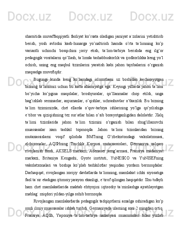 sharoitida muvaffaqqiyatli  faoliyat  ko’rsata  oladigan jamiyat   a`zolarini   yetishtirib
berish,   yosh   avlodni   kasb-hunarga   yo’naltirish   hamda   o’rta   ta`limning   ko’p
variantli   uchinchi   bosqichini   joriy   etish,   ta`lim-tarbiya   berishda   eng   ilg’or
pedagogik vositalarni qo’llash, ta`limda tashabbuskorlik va ijodkorlikka keng yo’l
ochish,   uning   eng   maqbul   tizimlarini   yaratish   kabi   jahon   tajribalarini   o’rganish
maqsadga muvofiqdir.
Bugungi   kunda   keng   ko’lamdagi   isloxotlarni   uz   boshidan   kechirayotgan
bizning ta`limimiz uchun bu katta ahamiyatga ega. Keyingi  yillarda jahon ta`limi
bo’yicha   ko’pgina   maqolalar,   broshyuralar,   qo’llanmalar   chop   etildi,   unga
bag’ishlab   seminarlar,   anjumanlar,   o’qishlar,   uchrashuvlar   o’tkazildi.   Bu   bizning
ta`lim   tizimimizda,   chet   ellarda   o’quv-tarbiya   ishlarining   yo’lga   qo’yilishiga
e`tibor va qiziqishning tez sur`atlar bilan o’sib borayotganligidan dalolatdir. Xalq
ta`limi   tizimlarida   jahon   ta`lim   tizimini   o’rganish   bilan   shug’illanuvchi
muassasalar   xam   tashkil   topmoqda.   Jahon   ta`limi   tizimlaridan   bizning
mutaxassislarni   voqif   qilishda   BMTning   O’zbekistondagi   vakolatxonasi,
elchixonalar,   AQSHning   Tinchlik   Korpusi   mutaxassislari,   Germaniya   xalqaro
rivojlanish   fondi,   AKSELS   markazi,   Adenauer   jamg’armasi,   Fransiya   madaniyat
markazi,   Britaniya   Kengashi,   Gyote   instituti,   YuNESKO   va   YuNISEFning
vakolatxonalari   va   boshqa   ko’plab   tashkilotlar   yaqindan   yordam   bermoqdalar.
Darhaqiqat,   rivojlangan   xorijiy   davlatlarda   ta`limning,   mamlakat   ichki   siyosatiga
faol ta`sir etadigan ijtimoiy jarayon ekanligi, e`tirof qilingan haqiqatdir. Shu tufayli
ham   chet   mamlakatlarida   maktab   ehtiyojini   iqtisodiy   ta`minlashga   ajratilayotgan
mablag` miqdori yildan-yilga oshib bormoqda.
Rivojlangan mamlakatlarda pedagogik tadqiqotlarni amalga oshiradigan ko’p
sonli ilmiy muassasalar ishlab turibdi. Germaniyada ularning soni 2 mingdan ortiq.
Fransiya,   AQSh,   Yaponiya   ta`lim-tarbiya   nazariyasi   muammolari   bilan   yuzlab 