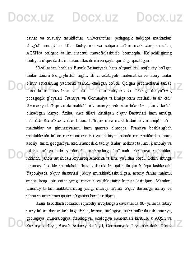 davlat   va   xususiy   tashkilotlar,   universitetlar,   pedagogik   tadqiqot   markazlari
shug’ullanmoqdalar.   Ular   faoliyatini   esa   xalqaro   ta`lim   markazlari,   masalan,
AQSHda   xalqaro   ta`lim   instituti   muvofiqlashtirib   bormoqda.   Ko’pchiligining
faoliyati o’quv dasturini takomillashtirish va qayta qurishga qaratilgan.
80-yillardan   boshlab   Buyuk   Britaniyada   ham   o’rganilishi   majburiy   bo’lgan
fanlar   doirasi   kengaytirildi.   Ingliz   tili   va   adabiyoti,   matematika   va   tabiiy   fanlar
o’kuv   setkasining   yadrosini   tashkil   etadigan   bo’ldi.   Qolgan   predmetlarni   tanlab
olish   ta`lim   oluvchilar   va   ota   —   onalar   ixtiyoridadir.   “Yangi   dunyo”ning
pedagogik   g’oyalari   Fransiya   va   Germaniya   ta`limiga   xam   sezilarli   ta`sir   etdi.
Germaniya to’liqsiz  o’rta maktablarida  asosiy  predmetlar  bilan  bir   qatorda tanlab
olinadigan   kimyo,   fizika,   chet   tillari   kiritilgan   o’quv   Dasturlari   ham   amalga
oshirildi.   Bu   o’kuv   dasturi   tobora   to’liqsiz   o’rta   maktab   doirasidan   chiqib,   o’rta
maktablar   va   gimnaziyalarni   ham   qamrab   olmoqda.   Fransiya   boshlang’ich
maktablarida   ta`lim   mazmuni   ona   tili   va   adabiyoti   hamda   matematikadan   iborat
asosiy, tarix, geografiya, axolishunoslik, tabiiy fanlar, mehnat ta`limi, jismoniy va
estetik   tarbiya   kabi   yordamchi   predmetlarga   bo’linadi.   Yaponiya   maktablari
ikkinchi   jahon   urushidan   keyinroq   Amerika   ta`limi   yo’lidan   bordi.   Lekin   shunga
qaramay,   bu   ikki   mamlakat   o’kuv   dasturida   bir   qator   farqlar   ko’zga   tashlanadi.
Yaponiyada   o’quv   dasturlari   jiddiy   murakkablashtirilgan,   asosiy   fanlar   majmui
ancha   keng,   bir   qator   yangi   maxsus   va   fakultativ   kurslar   kiritilgan.   Masalan,
umumiy   ta`lim   maktablarining   yangi   musiqa   ta`limi   o’quv   dasturiga   milliy   va
jahon mumtoz musiqasini o’rganish ham kiritilgan.
Shuni ta`kidlash lozimki, iqtisodiy rivojlangan davlatlarda 80- yillarda tabiiy
ilmiy ta`lim dasturi tarkibiga fizika, kimyo, biologiya, ba`zi hollarda astranomiya,
geologaya,   mineralogiya,   fiziologiya,   ekologiya   elementlari   kiritilib,   u   AQSh   va
Fransiyada   4   yil,   Buyuk   Britaniyada   6   yil,   Germaniyada   2   yil   o’qitiladi.   O’quv 