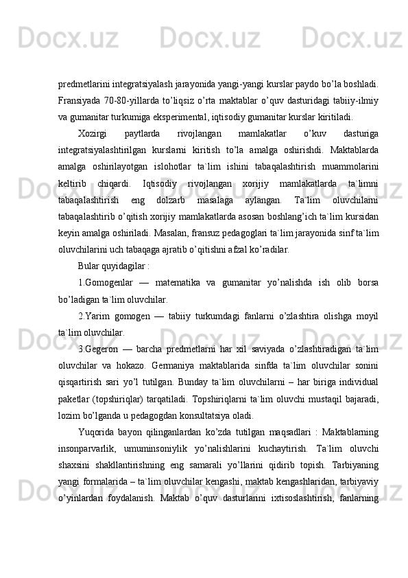 predmetlarini integratsiyalash jarayonida yangi-yangi kurslar paydo bo’la boshladi.
Fransiyada   70-80-yillarda   to’liqsiz   o’rta   maktablar   o’quv   dasturidagi   tabiiy-ilmiy
va gumanitar turkumiga eksperimental, iqtisodiy gumanitar kurslar kiritiladi.
Xozirgi   paytlarda   rivojlangan   mamlakatlar   o’kuv   dasturiga
integratsiyalashtirilgan   kurslarni   kiritish   to’la   amalga   oshirishdi.   Maktablarda
amalga   oshirilayotgan   islohotlar   ta`lim   ishini   tabaqalashtirish   muammolarini
keltirib   chiqardi.   Iqtisodiy   rivojlangan   xorijiy   mamlakatlarda   ta`limni
tabaqalashtirish   eng   dolzarb   masalaga   aylangan.   Ta`lim   oluvchilarni
tabaqalashtirib o’qitish xorijiy mamlakatlarda asosan boshlang’ich ta`lim kursidan
keyin amalga oshiriladi. Masalan, fransuz pedagoglari ta`lim jarayonida sinf ta`lim
oluvchilarini uch tabaqaga ajratib o’qitishni afzal ko’radilar.
Bular quyidagilar : 
1.Gomogenlar   —   matematika   va   gumanitar   yo’nalishda   ish   olib   borsa
bo’ladigan ta`lim oluvchilar. 
2.Yarim   gomogen   —   tabiiy   turkumdagi   fanlarni   o’zlashtira   olishga   moyil
ta`lim oluvchilar. 
3.Gegeron   —   barcha   predmetlarni   har   xil   saviyada   o’zlashtiradigan   ta`lim
oluvchilar   va   hokazo.   Germaniya   maktablarida   sinfda   ta`lim   oluvchilar   sonini
qisqartirish   sari   yo’l   tutilgan.   Bunday   ta`lim   oluvchilarni   –   har   biriga   individual
paketlar   (topshiriqlar)   tarqatiladi.   Topshiriqlarni   ta`lim   oluvchi   mustaqil   bajaradi,
lozim bo’lganda u pedagogdan konsultatsiya oladi.
Yuqorida   bayon   qilinganlardan   ko’zda   tutilgan   maqsadlari   :   Maktablarning
insonparvarlik,   umuminsoniylik   yo’nalishlarini   kuchaytirish.   Ta`lim   oluvchi
shaxsini   shakllantirishning   eng   samarali   yo’llarini   qidirib   topish.   Tarbiyaning
yangi formalarida – ta`lim oluvchilar kengashi, maktab kengashlaridan, tarbiyaviy
o’yinlardan   foydalanish.   Maktab   o’quv   dasturlarini   ixtisoslashtirish,   fanlarning 