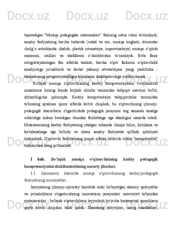bajaradigan   "Musiqa   pedagogika   ustaxonalari"   fanining   ustun   rolini   ta'minlaydi;
amaliy   faoliyatning   barcha   turlarida   (vokal   va   xor,   musiqa   tinglash,   elementar
cholg‘u   asboblarida   chalish,   plastik   intonatsiya,   improvizatsiya)   musiqa   o‘qitish
mazmuni,   usullari   va   shakllarini   o‘zlashtirishni   ta’minlaydi.   Bitta   fanni
integratsiyalashgan   fan   sifatida   tanlash,   barcha   o'quv   fanlarini   o'qituvchilik
amaliyotiga   yo'naltirish   va   davlat   yakuniy   attestatsiyasi   yangi   yaxlitlikni   -
talabalarning integratsiyalashgan bilimlarini shakllantirishga yordam beradi.
  Bo'lajak   musiqa   o'qituvchisining   kasbiy   kompetentsiyasini   rivojlantirish
muammosi   hozirgi   kunda   ko'plab   olimlar   tomonidan   tadqiqot   mavzusi   bo'lib,
dolzarbligicha   qolmoqda.   Kasbiy   kompetentsiya   tadqiqotchilar   tomonidan
ta'limning   ajralmas   qismi   sifatida   ko'rib   chiqiladi,   bu   o'qituvchining   ijtimoiy-
pedagogik   sharoitlarni   o'zgartirishda   pedagogik   jarayonni   eng   samarali   amalga
oshirishga   imkon   beradigan   shunday   fazilatlarga   ega   ekanligini   nazarda   tutadi.
Mutaxassisning   kasbiy   faoliyatning   istalgan   sohasida   chuqur   bilim,   ko'nikma   va
ko'nikmalarga   ega   bo'lishi   va   ularni   amaliy   faoliyatda   qo'llash   qobiliyati
tushuniladi. O'qituvchi faoliyatining yuqori sifatini bildirish uchun "kompetentlik"
tushunchasi keng qo'llaniladi.
I   bob.   Bo lajak   musiqa   o qituvchisining   kasbiy   pedagogikʻ ʻ
kompetensiyasini shakllantirishning nazariy jihatlari .
1.1.   Zamonaviy   sharoitda   musiqa   o'qituvchisining   kasbiy-pedagogik
faoliyatining xususiyatlari.
Jamiyatning   ijtimoiy-iqtisodiy   hayotida   sodir   bo'layotgan   shaxsiy   qadriyatlar
va   yo'nalishlarni   o'zgartirishning   innovatsion   jarayonlari   universitet   ta'limidan
mutaxassislar - bo'lajak o'qituvchilarni tayyorlash bo'yicha kontseptual qarashlarni
qayta   ko'rib   chiqishni   talab   qiladi.   Shaxsning   ehtiyojlari,   uning   manfaatlari, 
