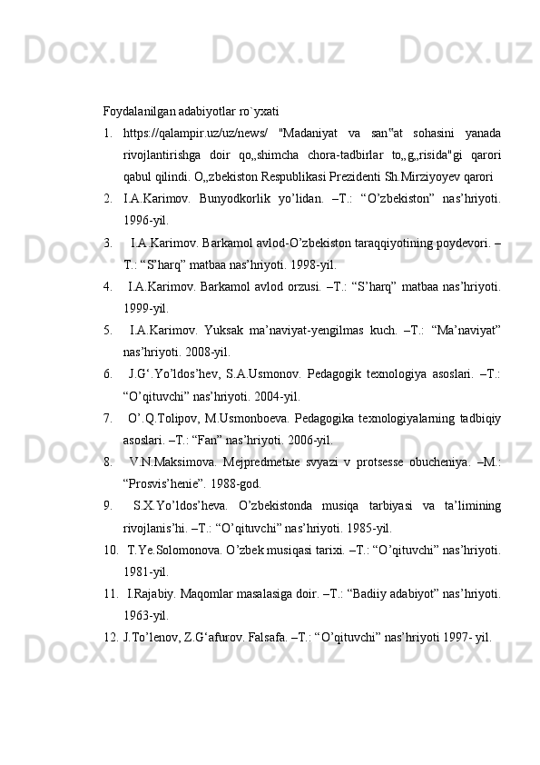 Foydalanilgan adabiyotlar ro`yxati
1. https://qalampir.uz/uz/news/   "Madaniyat   va   san at   sohasini   yanada‟
rivojlantirishga   doir   qo„shimcha   chora-tadbirlar   to„g„risida"gi   qarori
qabul qilindi. O„zbekiston Respublikasi Prezidenti Sh.Mirziyoyev qarori
2. I.A.Karimov.   Bunyodkorlik   yo’lidan.   –T.:   “O’zbekiston”   nas’hriyoti.
1996-yil.
3.    I.A.Karimov. Barkamol avlod-O’zbekiston taraqqiyotining poydevori. –
T.: “S’harq” matbaa nas’hriyoti. 1998-yil. 
4.   I.A.Karimov.  Barkamol   avlod  orzusi.   –T.:   “S’harq”   matbaa   nas’hriyoti.
1999-yil. 
5.   I.A.Karimov.   Yuksak   ma’naviyat-yengilmas   kuch.   –T.:   “Ma’naviyat”
nas’hriyoti. 2008-yil. 
6.   J.G‘.Yo’ldos’hev,   S.A.Usmonov.   Pedagogik   texnologiya   asoslari.   –T.:
“O’qituvchi” nas’hriyoti. 2004-yil. 
7.   O’.Q.Tolipov,   M.Usmonboeva.   Pedagogika   texnologiyalarning   tadbiqiy
asoslari. –T.: “Fan” nas’hriyoti. 2006-yil. 
8.   V.N.Maksimova.   Mejpredmet ы e   svyazi   v   protsesse   obucheniya.   –M.:
“Prosvis’henie”. 1988-god. 
9.   S.X.Yo’ldos’heva.   O’zbekistonda   musiqa   tarbiyasi   va   ta’limining
rivojlanis’hi. –T.: “O’qituvchi” nas’hriyoti. 1985-yil. 
10.  T.Ye.Solomonova. O’zbek musiqasi tarixi. –T.: “O’qituvchi” nas’hriyoti.
1981-yil. 
11.  I.Rajabiy. Maqomlar masalasiga doir. –T.: “Badiiy adabiyot” nas’hriyoti.
1963-yil. 
12. J.To’lenov, Z.G‘afurov. Falsafa. –T.: “O’qituvchi” nas’hriyoti 1997- yil. 