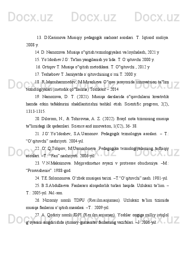   13.   D.Karimova   Musiqiy   pedagogik   mahorat   asoslari.   T.   Iqtisod   moliya.
2008 y. 
14. D. Namozova. Musiqa o qitish texnologiyalari va loyihalash, 2021 y ‟
15. Yo`ldosh е v J.G`.Ta'lim yangilanish yo`lida. T. O`qituvchi 2000 y.
 16. Ortiqov T. Musiqa o qitish metodikasi. T. O qituvchi , 2012 y 	
‟ ‟
17. T е shabo е v T. Jamiyatda o`qituvchining o`rni.T. 2000 y. 
18.   R.Ishmuhammedov,   M.Mirsolieva   O quv   jarayonida   innovatsion   ta lim	
‟ ‟
texnologiyalari (metodik qo llanma) Toshkent – 2014 	
‟
19.   Namozova,   D.   T.   (2021).   Musiqa   darslarida   o quvchilarni   kreativlik	
‟
hamda   erkin   tafakkurini   shakllantirishni   tashkil   etish.   Scientific   progress,   2(2),
1313-1315. 
20.   Dilorom,   N.,   &   Tohirovna,   A.   Z.   (2022).   Brayl   nota   tizimining   musiqa
ta limidagi ilk qadamlari. Science and innovation, 1(C2), 36- 38.	
‟
21.   J.G‘.Yo‘ldoshev,   S.A.Usmonov.   Pedagogik   texnologiya   asoslari.   –   T.:
“O‘qituvchi” nashriyoti. 2004-yil. 
22.   O‘.Q.Tolipov,   M.Usmonboeva.   Pedagogika   texnologiyalarning   tadbiqiy
asoslari. –T.: “Fan” nashriyoti. 2006-yil. 
23.   V.N.Maksimova.   Mejpredmet ы e   svyazi   v   protsesse   obucheniya.   –M.:
“Prosvishenie”. 1988-god. 
24. T.E.Solomonova. O‘zbek musiqasi tarixi. –T.“O‘qituvchi” nash. 1981-yil.
25.   B.S.Abdullaeva.   Fanlararo   aloqadorlik   turlari   haqida.   Uzluksiz   ta’lim.   –
T.: 2005-yil. №1-son. 
26.   Nizomiy   nomli   TDPU   (Res.ilm.anjuman).   Uzluksiz   ta’lim   tizimida
musiqa fanlarini o‘qitish masalasi. –T.: 2009-yil. 
27. A. Qodiriy nomli JDPI (Res.ilm.anjuman). Yoshlar ongiga milliy istiqlol
g‘oyasini singdirishda ijtimoiy-gumanitar fanlarning vazifalari. –J.:2006-yil.  