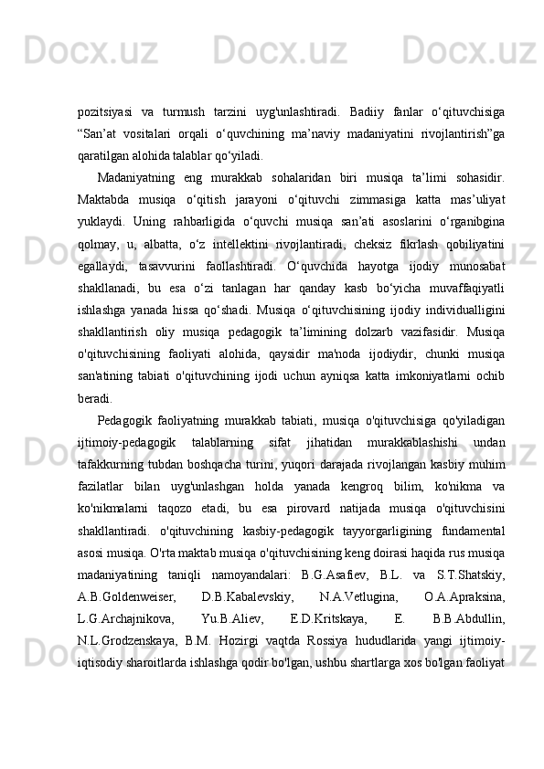 pozitsiyasi   va   turmush   tarzini   uyg'unlashtiradi.   Badiiy   fanlar   o‘qituvchisiga
“San’at   vositalari   orqali   o‘quvchining   ma’naviy   madaniyatini   rivojlantirish”ga
qaratilgan alohida talablar qo‘yiladi.
Madaniyatning   eng   murakkab   sohalaridan   biri   musiqa   ta’limi   sohasidir.
Maktabda   musiqa   o‘qitish   jarayoni   o‘qituvchi   zimmasiga   katta   mas’uliyat
yuklaydi.   Uning   rahbarligida   o‘quvchi   musiqa   san’ati   asoslarini   o‘rganibgina
qolmay,   u,   albatta,   o‘z   intellektini   rivojlantiradi,   cheksiz   fikrlash   qobiliyatini
egallaydi,   tasavvurini   faollashtiradi.   O‘quvchida   hayotga   ijodiy   munosabat
shakllanadi,   bu   esa   o‘zi   tanlagan   har   qanday   kasb   bo‘yicha   muvaffaqiyatli
ishlashga   yanada   hissa   qo‘shadi.   Musiqa   o‘qituvchisining   ijodiy   individualligini
shakllantirish   oliy   musiqa   pedagogik   ta’limining   dolzarb   vazifasidir.   Musiqa
o'qituvchisining   faoliyati   alohida,   qaysidir   ma'noda   ijodiydir,   chunki   musiqa
san'atining   tabiati   o'qituvchining   ijodi   uchun   ayniqsa   katta   imkoniyatlarni   ochib
beradi.
Pedagogik   faoliyatning   murakkab   tabiati,   musiqa   o'qituvchisiga   qo'yiladigan
ijtimoiy-pedagogik   talablarning   sifat   jihatidan   murakkablashishi   undan
tafakkurning   tubdan   boshqacha   turini,   yuqori   darajada   rivojlangan   kasbiy   muhim
fazilatlar   bilan   uyg'unlashgan   holda   yanada   kengroq   bilim,   ko'nikma   va
ko'nikmalarni   taqozo   etadi,   bu   esa   pirovard   natijada   musiqa   o'qituvchisini
shakllantiradi.   o'qituvchining   kasbiy-pedagogik   tayyorgarligining   fundamental
asosi musiqa. O'rta maktab musiqa o'qituvchisining keng doirasi haqida rus musiqa
madaniyatining   taniqli   namoyandalari:   B.G.Asafiev,   B.L.   va   S.T.Shatskiy,
A.B.Goldenweiser,   D.B.Kabalevskiy,   N.A.Vetlugina,   O.A.Apraksina,
L.G.Archajnikova,   Yu.B.Aliev,   E.D.Kritskaya,   E.   B.B.Abdullin,
N.L.Grodzenskaya,   B.M.   Hozirgi   vaqtda   Rossiya   hududlarida   yangi   ijtimoiy-
iqtisodiy sharoitlarda ishlashga qodir bo'lgan, ushbu shartlarga xos bo'lgan faoliyat 