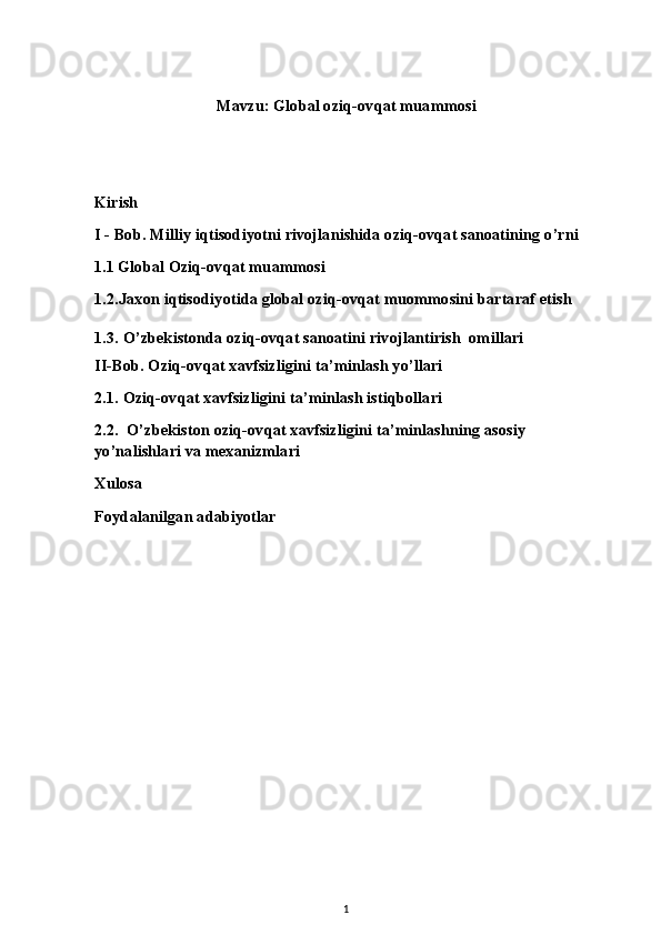 Mavzu: Global oziq-ovqat muammosi
Kirish
I - Bob. Milliy iqtisodiyotni rivojlanishida oziq-ovqat sanoatining o’rni
1.1 Global Oziq-ovqat muammosi 
1.2.Jaxon iqtisodiyotida global oziq-ovqat muommosini bartaraf etish
1.3. O’zbekistonda oziq-ovqat sanoatini rivojlantirish  omillari
II-Bob. Oziq-ovqat xavfsizligini ta’minlash yo’llari
2.1. Oziq-ovqat xavfsizligini ta’minlash istiqbollari
2.2.  O’zbekiston oziq-ovqat xavfsizligini ta’minlashning asosiy 
yo’nalishlari va mexanizmlari
Xulosa
Foydalanilgan adabiyotlar
1 