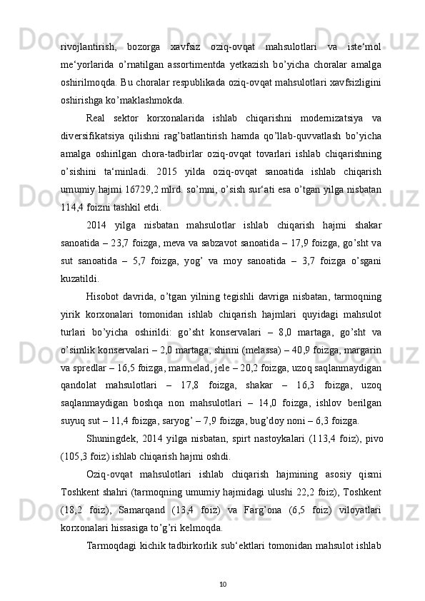 rivojlantirish,   bozorga   xavfsiz   oziq-ovqat   mahsulotlari   va   iste‘mol
me‘yorlarida   o’rnatilgan   assortimentda   yetkazish   bo’yicha   choralar   amalga
oshirilmoqda. Bu choralar respublikada oziq-ovqat mahsulotlari xavfsizligini
oshirishga ko’maklashmokda.
Real   sektor   korxonalarida   ishlab   chiqarishni   modernizatsiya   va
diversifikatsiya   qilishni   rag’batlantirish   hamda   qo’llab-quvvatlash   bo’yicha
amalga   oshirilgan   chora-tadbirlar   oziq-ovqat   tovarlari   ishlab   chiqarishning
o’sishini   ta‘minladi.   2015   yilda   oziq-ovqat   sanoatida   ishlab   chiqarish
umumiy hajmi 16729,2 mlrd. so’mni, o’sish sur‘ati esa o’tgan yilga nisbatan
114,4 foizni tashkil etdi.
2014   yilga   nisbatan   mahsulotlar   ishlab   chiqarish   hajmi   shakar
sanoatida – 23,7 foizga, meva va sabzavot sanoatida – 17,9 foizga, go’sht va
sut   sanoatida   –   5,7   foizga,   yog’   va   moy   sanoatida   –   3,7   foizga   o’sgani
kuzatildi.
Hisobot   davrida,   o’tgan   yilning   tegishli   davriga   nisbatan,   tarmoqning
yirik   korxonalari   tomonidan   ishlab   chiqarish   hajmlari   quyidagi   mahsulot
turlari   bo’yicha   oshirildi:   go’sht   konservalari   –   8,0   martaga,   go’sht   va
o’simlik konservalari – 2,0 martaga, shinni (melassa) – 40,9 foizga, margarin
va spredlar – 16,5 foizga, marmelad, jele – 20,2 foizga, uzoq saqlanmaydigan
qandolat   mahsulotlari   –   17,8   foizga,   shakar   –   16,3   foizga,   uzoq
saqlanmaydigan   boshqa   non   mahsulotlari   –   14,0   foizga,   ishlov   berilgan
suyuq sut – 11,4 foizga, saryog’ – 7,9 foizga, bug’doy noni – 6,3 foizga.
Shuningdek,   2014   yilga   nisbatan,   spirt   nastoykalari   (113,4   foiz),   pivo
(105,3 foiz) ishlab chiqarish hajmi oshdi.
Oziq-ovqat   mahsulotlari   ishlab   chiqarish   hajmining   asosiy   qismi
Toshkent shahri (tarmoqning umumiy hajmidagi ulushi 22,2 foiz), Toshkent
(18,2   foiz),   Samarqand   (13,4   foiz)   va   Farg’ona   (6,5   foiz)   viloyatlari
korxonalari hissasiga to’g’ri kelmoqda.
Tarmoqdagi kichik tadbirkorlik sub‘ektlari tomonidan mahsulot ishlab
10 