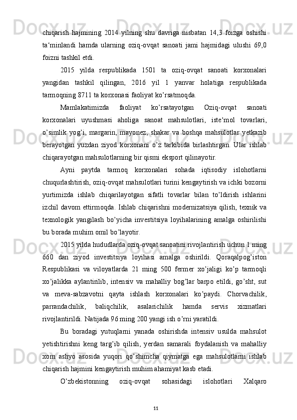 chiqarish   hajmining   2014   yilning   shu   davriga   nisbatan   14,3   foizga   oshishi
ta‘minlandi   hamda   ularning   oziq-ovqat   sanoati   jami   hajmidagi   ulushi   69,0
foizni tashkil etdi.
2015   yilda   respublikada   1501   ta   oziq-ovqat   sanoati   korxonalari
yangidan   tashkil   qilingan,   2016   yil   1   yanvar   holatiga   respublikada
tarmoqning 8711 ta korxonasi faoliyat ko’rsatmoqda.
Mamlakatimizda   faoliyat   ko’rsatayotgan   Oziq-ovqat   sanoati
korxonalari   uyushmasi   aholiga   sanoat   mahsulotlari,   iste‘mol   tovarlari,
o’simlik   yog’i,   margarin,   mayonez,   shakar   va   boshqa   mahsulotlar   yetkazib
berayotgan   yuzdan   ziyod   korxonani   o’z   tarkibida   birlashtirgan.   Ular   ishlab
chiqarayotgan mahsulotlarning bir qismi eksport qilinayotir.
Ayni   paytda   tarmoq   korxonalari   sohada   iqtisodiy   islohotlarni
chuqurlashtirish, oziq-ovqat mahsulotlari turini kengaytirish va ichki bozorni
yurtimizda   ishlab   chiqarilayotgan   sifatli   tovarlar   bilan   to’ldirish   ishlarini
izchil davom ettirmoqda. Ishlab chiqarishni modernizatsiya qilish, texnik va
texnologik   yangilash   bo’yicha   investitsiya   loyihalarining   amalga   oshirilishi
bu borada muhim omil bo’layotir.
2015 yilda hududlarda oziq-ovqat sanoatini rivojlantirish uchun 1 ming
660   dan   ziyod   investitsiya   loyihasi   amalga   oshirildi.   Qoraqalpog’iston
Respublikasi   va   viloyatlarda   21   ming   500   fermer   xo’jaligi   ko’p   tarmoqli
xo’jalikka   aylantirilib,   intensiv   va   mahalliy   bog’lar   barpo   etildi,   go’sht,   sut
va   meva-sabzavotni   qayta   ishlash   korxonalari   ko’paydi.   Chorvachilik,
parrandachilik,   baliqchilik,   asalarichilik   hamda   servis   xizmatlari
rivojlantirildi. Natijada 96 ming 200 yangi ish o’rni yaratildi.
Bu   boradagi   yutuqlarni   yanada   oshirishda   intensiv   usulda   mahsulot
yetishtirishni   keng   targ’ib   qilish,   yerdan   samarali   foydalanish   va   mahalliy
xom   ashyo   asosida   yuqori   qo’shimcha   qiymatga   ega   mahsulotlarni   ishlab
chiqarish hajmini kengaytirish muhim ahamiyat kasb etadi.
O’zbekistonning   oziq-ovqat   sohasidagi   islohotlari   Xalqaro
11 