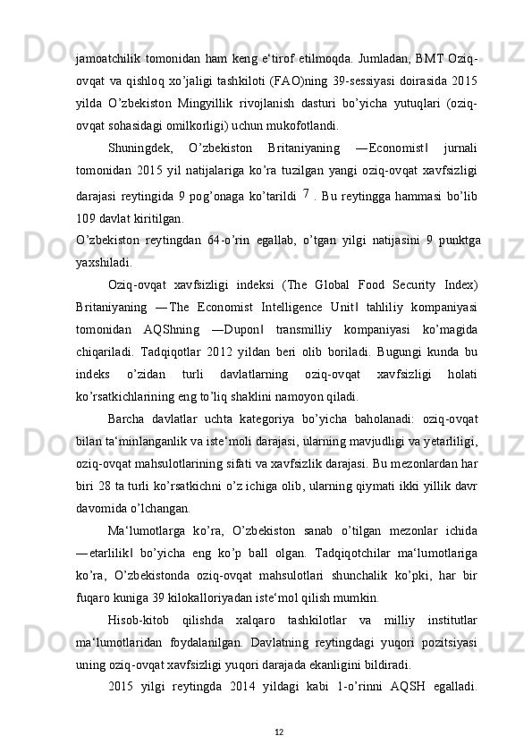 jamoatchilik   tomonidan   ham   keng   e‘tirof   etilmoqda.  Jumladan,  BMT   Oziq-
ovqat  va   qishloq   xo’jaligi   tashkiloti   (FAO)ning   39-sessiyasi   doirasida   2015
yilda   O’zbekiston   Mingyillik   rivojlanish   dasturi   bo’yicha   yutuqlari   (oziq-
ovqat sohasidagi omilkorligi) uchun mukofotlandi.
Shuningdek,   O’zbekiston   Britaniyaning   ―Economist   jurnali‖
tomonidan   2015   yil   natijalariga   ko’ra   tuzilgan   yangi   oziq-ovqat   xavfsizligi
darajasi   reytingida   9   pog’onaga   ko’tarildi   7
  .   Bu   reytingga   hammasi   bo’lib
109 davlat kiritilgan.
O’zbekiston   reytingdan   64-o’rin   egallab,   o’tgan   yilgi   natijasini   9   punktga
yaxshiladi.
Oziq-ovqat   xavfsizligi   indeksi   (The   Global   Food   Security   Index)
Britaniyaning   ―The   Economist   Intelligence   Unit   tahliliy   kompaniyasi	
‖
tomonidan   AQShning   ―Dupon   transmilliy   kompaniyasi   ko’magida	
‖
chiqariladi.   Tadqiqotlar   2012   yildan   beri   olib   boriladi.   Bugungi   kunda   bu
indeks   o’zidan   turli   davlatlarning   oziq-ovqat   xavfsizligi   holati
ko’rsatkichlarining eng to’liq shaklini namoyon qiladi.
Barcha   davlatlar   uchta   kategoriya   bo’yicha   baholanadi:   oziq-ovqat
bilan ta‘minlanganlik va iste‘moli darajasi, ularning mavjudligi va yetarliligi,
oziq-ovqat mahsulotlarining sifati va xavfsizlik darajasi. Bu mezonlardan har
biri 28 ta turli ko’rsatkichni o’z ichiga olib, ularning qiymati ikki yillik davr
davomida o’lchangan.
Ma‘lumotlarga   ko’ra,   O’zbekiston   sanab   o’tilgan   mezonlar   ichida
―etarlilik   bo’yicha   eng   ko’p   ball   olgan.   Tadqiqotchilar   ma‘lumotlariga	
‖
ko’ra,   O’zbekistonda   oziq-ovqat   mahsulotlari   shunchalik   ko’pki,   har   bir
fuqaro kuniga 39 kilokalloriyadan iste‘mol qilish mumkin.
Hisob-kitob   qilishda   xalqaro   tashkilotlar   va   milliy   institutlar
ma‘lumotlaridan   foydalanilgan.   Davlatning   reytingdagi   yuqori   pozitsiyasi
uning oziq-ovqat xavfsizligi yuqori darajada ekanligini bildiradi.
2015   yilgi   reytingda   2014   yildagi   kabi   1-o’rinni   AQSH   egalladi.
12 