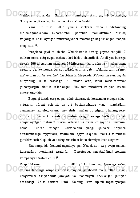 Yetakchi   o’ntalikka   Singapur,   Irlandiya,   Avstriya,   Niderlandiya,
Shveysariya, Kanada, Germaniya, Avstraliya kiritildi.
Yana   bir   misol,   2015   yilning   sentyabr   oyida   Hindistonning
diplomasyindia.com   axborot-tahlil   portalida   mamlakatimiz   qishloq
xo’jaligida   erishilayotgan   muvaffaqiyatlar   mavzusiga   bag’ishlangan   maqola
chop etildi  8
.
Maqolada   qayd   etilishicha,   O’zbekistonda   hozirgi   paytda   har   yili   17
million   tonna   oziq-ovqat   mahsulotlari   ishlab   chiqariladi.   Aholi   jon   boshiga
deyarli 300 kilogramm sabzavot, 75 kilogramm kartoshka va 44 kilogramm
uzum to’g’ri kelmoqda. Bu ko’rsatkich optimal deb hisoblanadigan iste‘mol
me‘yoridan uch baravar ko’p hisoblanadi. Maqolada O’zbekiston ayni paytda
dunyoning   80   ta   davlatiga   180   turdan   ortiq   sarxil   meva-sabzavot
yuborayotgani   alohida   ta‘kidlangan.   Shu   kabi   misollarni   ko’plab   davom
ettirish mumkin.
Bugungi kunda oziq-ovqat ishlab chiqaruvchi korxonalar oldiga ishlab
chiqarish   sifatini   oshirish   va   uni   boshqarishning   yangi   standartlari,
zamonaviy   texnologiyalarni   joriy   etish   masalasi   qo’yilgan.   Ularning   joriy
etilishi   istiqbolda   korxonalar   quvvatini   yangi   darajaga   ko’tarish,   ishlab
chiqarilayotgan   mahsulot   sifatini   oshirish   va   turini   kengaytirish   imkonini
beradi.   Bundan   tashqari,   korxonalarni   yangi   qoidalar   bo’yicha
sertifikatlashga   tayyorlash,   xodimlarni   qayta   o’qitish,   maxsus   ta‘mirlash
guruhlari tashkil qilish va boshqa masalalar katta ahamiyat kasb etayotir.
Shu maqsadda faoliyati tugatilayotgan O’zbekiston oziq-ovqat sanoati
korxonalari   uyushmasi   negizida   ―O’zoziqovqatsanoatxolding   xolding‖
kompaniyasi tashkil etildi  9
.
Respublikamiz   birinchi   prezidenti     2016   yil   18   fevraldagi   Qaroriga   ko’ra,
xolding   tarkibiga   oziq-ovqat,   yog’-moy   va   go’sht-sut   mahsulotlari   ishlab
chiqaruvchi   aksiyadorlik   jamiyati   va   mas‘uliyati   cheklangan   jamiyat
shaklidagi   176   ta   korxona   kiradi.   Xolding   ustav   kapitali   tugatilayotgan
13 