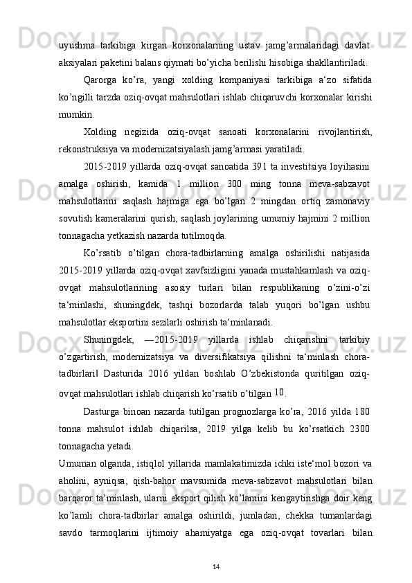 uyushma   tarkibiga   kirgan   korxonalarning   ustav   jamg’armalaridagi   davlat
aksiyalari paketini balans qiymati bo’yicha berilishi hisobiga shakllantiriladi.
Qarorga   ko’ra,   yangi   xolding   kompaniyasi   tarkibiga   a‘zo   sifatida
ko’ngilli tarzda oziq-ovqat mahsulotlari ishlab chiqaruvchi korxonalar kirishi
mumkin.
Xolding   negizida   oziq-ovqat   sanoati   korxonalarini   rivojlantirish,
rekonstruksiya va modernizatsiyalash jamg’armasi yaratiladi.
2015-2019 yillarda  oziq-ovqat sanoatida  391  ta  investitsiya  loyihasini
amalga   oshirish,   kamida   1   million   300   ming   tonna   meva-sabzavot
mahsulotlarini   saqlash   hajmiga   ega   bo’lgan   2   mingdan   ortiq   zamonaviy
sovutish  kameralarini  qurish,  saqlash  joylarining  umumiy   hajmini  2  million
tonnagacha yetkazish nazarda tutilmoqda.
Ko’rsatib   o’tilgan   chora-tadbirlarning   amalga   oshirilishi   natijasida
2015-2019 yillarda oziq-ovqat xavfsizligini yanada mustahkamlash  va oziq-
ovqat   mahsulotlarining   asosiy   turlari   bilan   respublikaning   o’zini-o’zi
ta‘minlashi,   shuningdek,   tashqi   bozorlarda   talab   yuqori   bo’lgan   ushbu
mahsulotlar eksportini sezilarli oshirish ta‘minlanadi.
Shuningdek,   ―2015-2019   yillarda   ishlab   chiqarishni   tarkibiy
o’zgartirish,   modernizatsiya   va   diversifikatsiya   qilishni   ta‘minlash   chora-
tadbirlari   Dasturida   2016   yildan   boshlab   O’zbekistonda   quritilgan   oziq-‖
ovqat mahsulotlari ishlab chiqarish ko’rsatib o’tilgan  10
.
Dasturga   binoan   nazarda   tutilgan   prognozlarga   ko’ra,   2016   yilda   180
tonna   mahsulot   ishlab   chiqarilsa,   2019   yilga   kelib   bu   ko’rsatkich   2300
tonnagacha yetadi.
Umuman olganda, istiqlol yillarida mamlakatimizda ichki iste‘mol bozori va
aholini,   ayniqsa,   qish-bahor   mavsumida   meva-sabzavot   mahsulotlari   bilan
barqaror ta‘minlash, ularni eksport qilish ko’lamini kengaytirishga doir keng
ko’lamli   chora-tadbirlar   amalga   oshirildi,   jumladan,   chekka   tumanlardagi
savdo   tarmoqlarini   ijtimoiy   ahamiyatga   ega   oziq-ovqat   tovarlari   bilan
14 