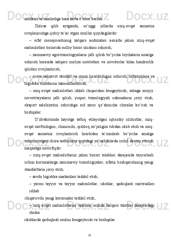 uzluksiz ta‘minlashga ham katta e‘tibor berildi.
Xulosa   qilib   aytganda,   so’nggi   yillarda   oziq-ovqat   sanoatini
rivojlanirishga ijobiy ta‘sir etgan omillar quyidagilardir:
–   sifat   menejmentining   xalqaro   andozalari   asosida   jahon   oziq-ovqat
mahsulotlari bozorida milliy bozor ulushini oshirish;
– zamonaviy agrotexnologiyalarni jalb qilish bo’yicha loyihalarni amalga
oshirish   borasida   xalqaro   moliya   institutlari   va   investorlar   bilan   hamkorlik
qilishni rivojlantirish;
–  meva-sabzavot ekinlari  va uzum hosildorligini  oshirish,  infratuzilma  va
logistika tizimlarini takomillashtirish;
–   oziq-ovqat   mahsulotlari   ishlab   chiqarishni   kengaytirish,   sohaga   xorijiy
investitsiyalarni   jalb   qilish,   yuqori   texnologiyali   uskunalarni   joriy   etish,
eksport   salohiyatini   oshirishga   oid   zarur   qo’shimcha   choralar   ko’rish   va
boshqalar.
O’zbekistonda   hayotga   tatbiq   etilayotgan   iqtisodiy   islohotlar,   oziq-
ovqat xavfsizligini, chunonchi, qishloq xo’jaligini tubdan isloh etish va oziq-
ovqat   sanoatini   rivojlantirish   hisobidan   ta‘minlash   bo’yicha   amalga
oshirilayotgan chora-tadbirlarni quyidagi yo’nalishlarda izchil davom ettirish
maqsadga muvofiqdir:
–   oziq-ovqat   mahsulotlarini   jahon   bozori   talablari   darajasida   tayyorlash
uchun  korxonalarga  zamonaviy  texnologiyalar,  sifatni  boshqarishning yangi
standartlarni joriy etish;
– savdo logistika markazlari tashkil etish;
–   yarim   tayyor   va   tayyor   mahsulotlar,   idishlar,   qadoqlash   materiallari
ishlab
chiqaruvchi yangi korxonalar tashkil etish;
–   oziq-ovqat   mahsulotlarini   vakuum   usulida   halqaro   talablar   darajasidagi
shisha
idishlarda qadoqlash usulini kengaytirish va boshqalar.
15 