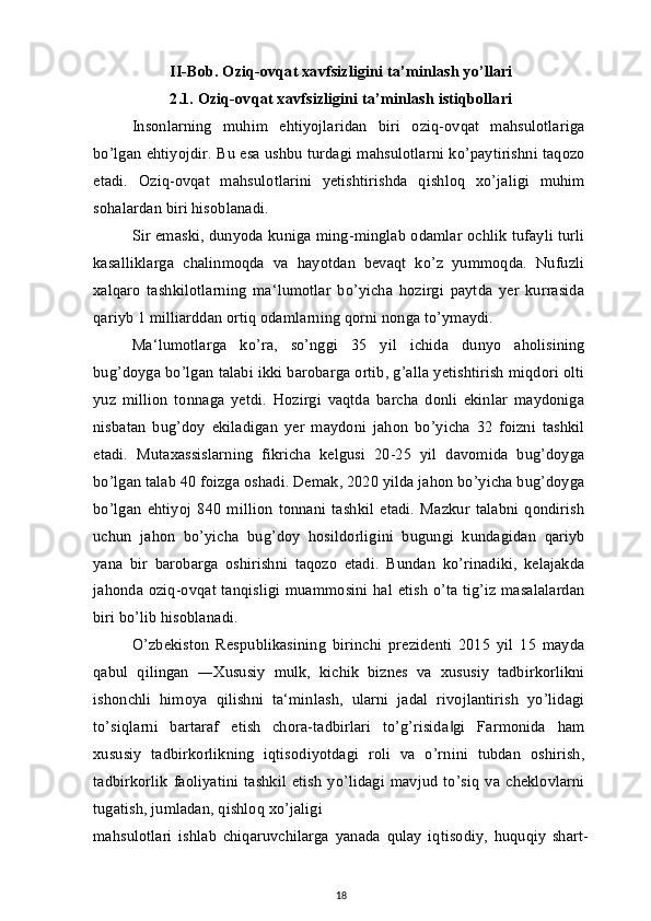 II-Bob. Oziq-ovqat xavfsizligini ta’minlash yo’llari
2.1. Oziq-ovqat xavfsizligini ta’minlash istiqbollari
Insonlarning   muhim   ehtiyojlaridan   biri   oziq-ovqat   mahsulotlariga
bo’lgan ehtiyojdir. Bu esa ushbu turdagi mahsulotlarni ko’paytirishni taqozo
etadi.   Oziq-ovqat   mahsulotlarini   yetishtirishda   qishloq   xo’jaligi   muhim
sohalardan biri hisoblanadi.
Sir emaski, dunyoda kuniga ming-minglab odamlar ochlik tufayli turli
kasalliklarga   chalinmoqda   va   hayotdan   bevaqt   ko’z   yummoqda.   Nufuzli
xalqaro   tashkilotlarning   ma‘lumotlar   bo’yicha   hozirgi   paytda   yer   kurrasida
qariyb 1 milliarddan ortiq odamlarning qorni nonga to’ymaydi.
Ma‘lumotlarga   ko’ra,   so’nggi   35   yil   ichida   dunyo   aholisining
bug’doyga bo’lgan talabi ikki barobarga ortib, g’alla yetishtirish miqdori olti
yuz   million   tonnaga   yetdi.   Hozirgi   vaqtda   barcha   donli   ekinlar   maydoniga
nisbatan   bug’doy   ekiladigan   yer   maydoni   jahon   bo’yicha   32   foizni   tashkil
etadi.   Mutaxassislarning   fikricha   kelgusi   20-25   yil   davomida   bug’doyga
bo’lgan talab 40 foizga oshadi. Demak, 2020 yilda jahon bo’yicha bug’doyga
bo’lgan   ehtiyoj   840   million   tonnani   tashkil   etadi.   Mazkur   talabni   qondirish
uchun   jahon   bo’yicha   bug’doy   hosildorligini   bugungi   kundagidan   qariyb
yana   bir   barobarga   oshirishni   taqozo   etadi.   Bundan   ko’rinadiki,   kelajakda
jahonda oziq-ovqat tanqisligi muammosini hal etish  o’ta tig’iz masalalardan
biri bo’lib hisoblanadi.
O’zbekiston   Respublikasining   birinchi   prezidenti   2015   yil   15   mayda
qabul   qilingan   ―Xususiy   mulk,   kichik   biznes   va   xususiy   tadbirkorlikni
ishonchli   himoya   qilishni   ta‘minlash,   ularni   jadal   rivojlantirish   yo’lidagi
to’siqlarni   bartaraf   etish   chora-tadbirlari   to’g’risida gi   Farmonida   ham‖
xususiy   tadbirkorlikning   iqtisodiyotdagi   roli   va   o’rnini   tubdan   oshirish,
tadbirkorlik  faoliyatini  tashkil   etish   yo’lidagi   mavjud   to’siq   va  cheklovlarni
tugatish, jumladan, qishloq xo’jaligi
mahsulotlari   ishlab   chiqaruvchilarga   yanada   qulay   iqtisodiy,   huquqiy   shart-
18 