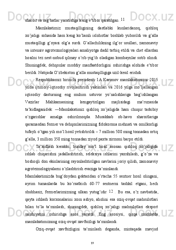 sharoit va rag’batlar yaratishga keng e‘tibor qaratilgan . 11
Mamlakatimiz   mustaqilligining   dastlabki   kunlaridanoq,   qishloq
xo’jaligi   sohasida   ham   keng   ko’lamli   islohotlar   boshlab   yuborildi   va   g’alla
mustaqilligi   g’oyasi   olg’a   surdi.   G’allachilikning   ilg’or   usullari,   zamonaviy
va intensiv agrotexnologiyalari amaliyotga dadil tatbiq etildi va chet ellardan
hosilni tez nest-nobud qilmay o’rib-yig’ib oladigan kombaynlar sotib olindi.
Shuningdek,   dehqonlar   moddiy   manfaatdorligini   oshirishga   alohida   e‘tibor
berildi. Natijada O’zbekiston g’alla mustaqilligiga uzil-kesil erishdi.
Respublikamiz   birinchi   prezidenti   I.A.Karimov   mamlakatimizni   2015
yilda   ijtimoiy-iqtisodiy   rivojlantirish   yakunlari   va   2016   yilga   mo’ljallangan
iqtisodiy   dasturning   eng   muhim   ustuvor   yo’nalishlariga   bag’ishlangan
Vazirlar   Mahkamasining   kengaytirilgan   majlisidagi   ma‘ruzasida
ta‘kidlaganidek:   ―Mamlakatimiz   qishloq   xo’jaligida   ham   chuqur   tarkibiy
o’zgarishlar   amalga   oshirilmoqda.   Murakkab   ob-havo   sharoitlariga
qaramasdan fermer va dehqonlarimizning fidokorona mehnati va omilkorligi
tufayli o’tgan yili mo’l hosil yetishtirildi – 7 million 500 ming tonnadan ortiq
g’alla, 3 million 350 ming tonnadan ziyod paxta xirmoni barpo etildi.
Ta‘kidlash   kerakki,   bunday   mo’l   hosil   asosan   qishloq   xo’jaligida
ishlab   chiqarishni   jadallashtirish,   seleksiya   ishlarini   yaxshilash,   g’o’za   va
boshoqli don ekinlarining rayonlashtirilgan navlarini joriy qilish, zamonaviy
agrotexnologiyalarni o’zlashtirish evaziga ta‘minlandi.
Mamlakatimizda   bug’doydan   gektaridan   o’rtacha   55   sentner   hosil   olingani,
ayrim   tumanlarda   bu   ko’rsatkich   60-77   sentnerni   tashkil   etgani,   hech
shubhasiz,   fermerlarimizning   ulkan   yutug’idir   12
  .   Bu   esa,   o’z   navbatida,
qayta   ishlash   korxonalarini   xom   ashyo,   aholini   esa   oziq-ovqat   mahsulotlari
bilan   to’la   ta‘minlash,   shuningdek,   qishloq   xo’jaligi   mahsulotlari   eksport
salohiyatini   oshirishga   asos   yaratdi.   Eng   asosiysi,   qisqa   muddatda
mamlakatimizning oziq-ovqat xavfsizligi ta‘minlandi.
Oziq-ovqat   xavfsizligini   ta‘minlash   deganda,   mintaqada   mavjud
19 