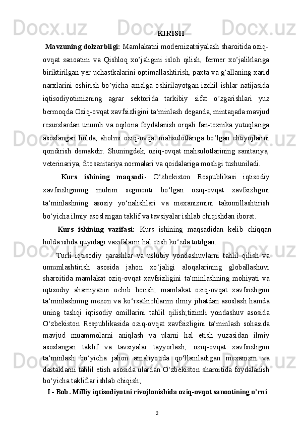 KIRISH
 Mavzuning dolzarbligi:  Mamlakatni modernizatsiyalash sharoitida oziq-
ovqat   sanoatini   va   Qishloq   xo’jaligini   isloh   qilish,   fermer   xo’jaliklariga
biriktirilgan yer uchastkalarini optimallashtirish, paxta va g’allaning xarid
narxlarini   oshirish   bo’yicha   amalga   oshirilayotgan   izchil   ishlar   natijasida
iqtisodiyotimizning   agrar   sektorida   tarkibiy   sifat   o’zgarishlari   yuz
bermoqda.Oziq-ovqat xavfsizligini ta‘minlash deganda, mintaqada mavjud
resurslardan unumli va oqilona foydalanish orqali fan-texnika yutuqlariga
asoslangan   holda,   aholini   oziq-ovqat   mahsulotlariga   bo’lgan   ehtiyojlarini
qondirish   demakdir.   Shuningdek,   oziq-ovqat   mahsulotlarining   sanitariya,
veterinariya, fitosanitariya normalari va qoidalariga mosligi tushuniladi.
Kurs   ishining   maqsadi -   O‘zbekiston   Respublikasi   iqtisodiy
xavfsizligining   muhim   segmenti   bo‘lgan   oziq-ovqat   xavfsizligini
ta‘minlashning   asosiy   yo‘nalishlari   va   mexanizmini   takomillashtirish
bo‘yicha ilmiy asoslangan taklif va tavsiyalar ishlab chiqishdan iborat.
Kurs   ishining   vazifasi:   Kurs   ishining   maqsadidan   kelib   chiqqan
holda ishda quyidagi vazifalarni hal etish ko‘zda tutilgan.
Turli   iqtisodiy   qarashlar   va   uslubiy   yondashuvlarni   tahlil   qilish   va
umumlashtirish   asosida   jahon   xo‘jaligi   aloqalarining   globallashuvi
sharoitida   mamlakat   oziq-ovqat   xavfsizligini   ta‘minlashning   mohiyati   va
iqtisodiy   ahamiyatini   ochib   berish;   mamlakat   oziq-ovqat   xavfsizligini
ta‘minlashning mezon va ko‘rsatkichlarini ilmiy jihatdan  asoslash  hamda
uning   tashqi   iqtisodiy   omillarini   tahlil   qilish;tizimli   yondashuv   asosida
O‘zbekiston   Respublikasida   oziq-ovqat   xavfsizligini   ta‘minlash   sohasida
mavjud   muammolarni   aniqlash   va   ularni   hal   etish   yuzasidan   ilmiy
asoslangan   taklif   va   tavsiyalar   tayyorlash;   oziq-ovqat   xavfsizligini
ta‘minlash   bo‘yicha   jahon   amaliyotida   qo‘llaniladigan   mexanizm   va
dastaklarni tahlil etish asosida ulardan O‘zbekiston sharoitida foydalanish
bo‘yicha takliflar ishlab chiqish ;
I - Bob. Milliy iqtisodiyotni rivojlanishida oziq-ovqat sanoatining o’rni
2 