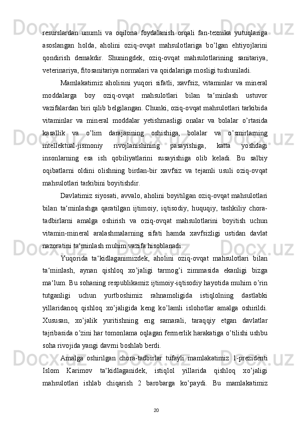 resurslardan   unumli   va   oqilona   foydalanish   orqali   fan-texnika   yutuqlariga
asoslangan   holda,   aholini   oziq-ovqat   mahsulotlariga   bo’lgan   ehtiyojlarini
qondirish   demakdir.   Shuningdek,   oziq-ovqat   mahsulotlarining   sanitariya,
veterinariya, fitosanitariya normalari va qoidalariga mosligi tushuniladi.
Mamlakatimiz   aholisini   yuqori   sifatli,   xavfsiz,   vitaminlar   va   mineral
moddalarga   boy   oziq-ovqat   mahsulotlari   bilan   ta‘minlash   ustuvor
vazifalardan biri qilib belgilangan. Chunki, oziq-ovqat mahsulotlari tarkibida
vitaminlar   va   mineral   moddalar   yetishmasligi   onalar   va   bolalar   o’rtasida
kasallik   va   o’lim   darajasining   oshishiga,   bolalar   va   o’smirlarning
intellektual-jismoniy   rivojlanishining   pasayishiga,   katta   yoshdagi
insonlarning   esa   ish   qobiliyatlarini   susayishiga   olib   keladi.   Bu   salbiy
oqibatlarni   oldini   olishning   birdan-bir   xavfsiz   va   tejamli   usuli   oziq-ovqat
mahsulotlari tarkibini boyitishdir.
Davlatimiz siyosati, avvalo, aholini boyitilgan oziq-ovqat mahsulotlari
bilan   ta‘minlashga   qaratilgan   ijtimoiy,   iqtisodiy,   huquqiy,   tashkiliy   chora-
tadbirlarni   amalga   oshirish   va   oziq-ovqat   mahsulotlarini   boyitish   uchun
vitamin-mineral   aralashmalarning   sifati   hamda   xavfsizligi   ustidan   davlat
nazoratini ta‘minlash muhim vazifa hisoblanadi.
Yuqorida   ta‘kidlaganimizdek,   aholini   oziq-ovqat   mahsulotlari   bilan
ta‘minlash,   aynan   qishloq   xo’jaligi   tarmog’i   zimmasida   ekanligi   bizga
ma‘lum. Bu sohaning respublikamiz ijtimoiy-iqtisodiy hayotida muhim o’rin
tutganligi   uchun   yurtboshimiz   rahnamoligida   istiqlolning   dastlabki
yillaridanoq   qishloq   xo’jaligida   keng   ko’lamli   islohotlar   amalga   oshirildi.
Xususan,   xo’jalik   yuritishning   eng   samarali,   taraqqiy   etgan   davlatlar
tajribasida o’zini har tomonlama oqlagan fermerlik harakatiga o’tilishi ushbu
soha rivojida yangi davrni boshlab berdi.
Amalga   oshirilgan   chora-tadbirlar   tufayli   mamlakatimiz   1-prezidenti
Islom   Karimov   ta‘kidlaganidek,   istiqlol   yillarida   qishloq   xo’jaligi
mahsulotlari   ishlab   chiqarish   2   barobarga   ko’paydi.   Bu   mamlakatimiz
20 