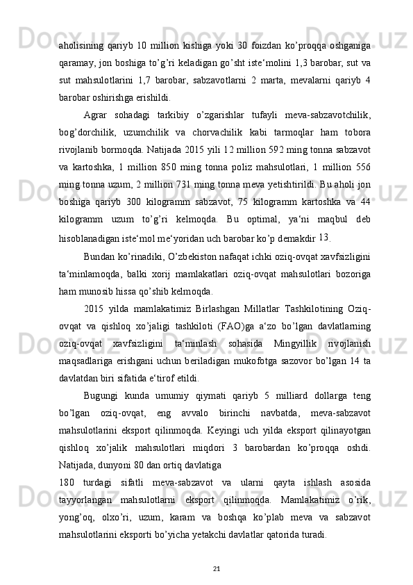 aholisining   qariyb   10   million   kishiga   yoki   30   foizdan   ko’proqqa   oshganiga
qaramay, jon boshiga to’g’ri keladigan go’sht iste‘molini 1,3 barobar, sut va
sut   mahsulotlarini   1,7   barobar,   sabzavotlarni   2   marta,   mevalarni   qariyb   4
barobar oshirishga erishildi.
Agrar   sohadagi   tarkibiy   o’zgarishlar   tufayli   meva-sabzavotchilik,
bog’dorchilik,   uzumchilik   va   chorvachilik   kabi   tarmoqlar   ham   tobora
rivojlanib bormoqda. Natijada 2015 yili 12 million 592 ming tonna sabzavot
va   kartoshka,   1   million   850   ming   tonna   poliz   mahsulotlari,   1   million   556
ming tonna uzum, 2 million 731 ming tonna meva yetishtirildi. Bu aholi jon
boshiga   qariyb   300   kilogramm   sabzavot,   75   kilogramm   kartoshka   va   44
kilogramm   uzum   to’g’ri   kelmoqda.   Bu   optimal,   ya‘ni   maqbul   deb
hisoblanadigan iste‘mol me‘yoridan uch barobar ko’p demakdir  13
.
Bundan ko’rinadiki, O’zbekiston nafaqat ichki oziq-ovqat xavfsizligini
ta‘minlamoqda,   balki   xorij   mamlakatlari   oziq-ovqat   mahsulotlari   bozoriga
ham munosib hissa qo’shib kelmoqda.
2015   yilda   mamlakatimiz   Birlashgan   Millatlar   Tashkilotining   Oziq-
ovqat   va   qishloq   xo’jaligi   tashkiloti   (FAO)ga   a‘zo   bo’lgan   davlatlarning
oziq-ovqat   xavfsizligini   ta‘minlash   sohasida   Mingyillik   rivojlanish
maqsadlariga   erishgani   uchun   beriladigan   mukofotga   sazovor   bo’lgan   14   ta
davlatdan biri sifatida e‘tirof etildi.
Bugungi   kunda   umumiy   qiymati   qariyb   5   milliard   dollarga   teng
bo’lgan   oziq-ovqat,   eng   avvalo   birinchi   navbatda,   meva-sabzavot
mahsulotlarini   eksport   qilinmoqda.   Keyingi   uch   yilda   eksport   qilinayotgan
qishloq   xo’jalik   mahsulotlari   miqdori   3   barobardan   ko’proqqa   oshdi.
Natijada, dunyoni 80 dan ortiq davlatiga
180   turdagi   sifatli   meva-sabzavot   va   ularni   qayta   ishlash   asosida
tayyorlangan   mahsulotlarni   eksport   qilinmoqda.   Mamlakatimiz   o’rik,
yong’oq,   olxo’ri,   uzum,   karam   va   boshqa   ko’plab   meva   va   sabzavot
mahsulotlarini eksporti bo’yicha yetakchi davlatlar qatorida turadi.
21 