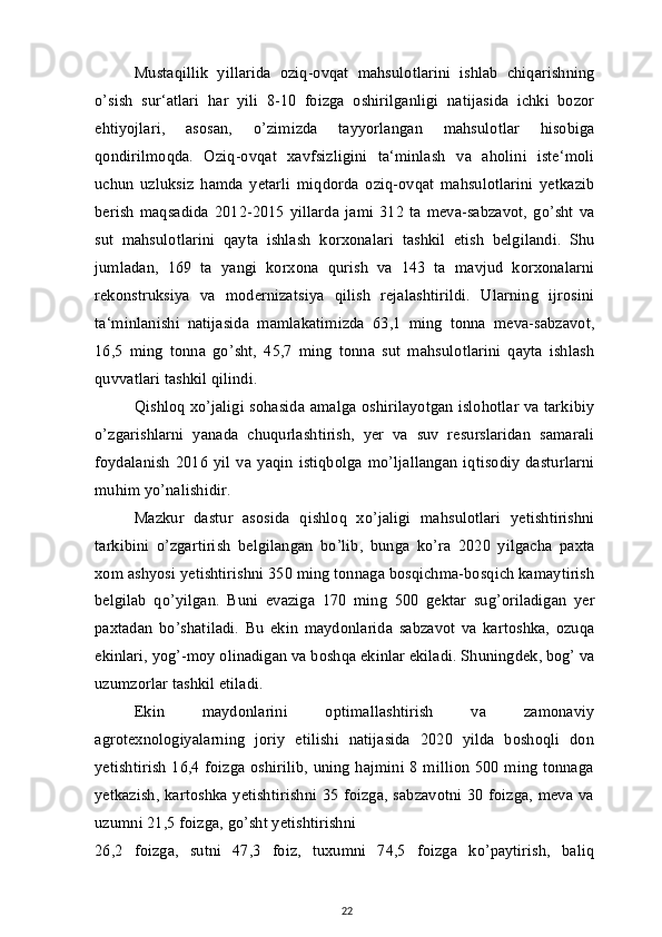 Mustaqillik   yillarida   oziq-ovqat   mahsulotlarini   ishlab   chiqarishning
o’sish   sur‘atlari   har   yili   8-10   foizga   oshirilganligi   natijasida   ichki   bozor
ehtiyojlari,   asosan,   o’zimizda   tayyorlangan   mahsulotlar   hisobiga
qondirilmoqda.   Oziq-ovqat   xavfsizligini   ta‘minlash   va   aholini   iste‘moli
uchun   uzluksiz   hamda   yetarli   miqdorda   oziq-ovqat   mahsulotlarini   yetkazib
berish   maqsadida   2012-2015   yillarda   jami   312   ta   meva-sabzavot,   go’sht   va
sut   mahsulotlarini   qayta   ishlash   korxonalari   tashkil   etish   belgilandi.   Shu
jumladan,   169   ta   yangi   korxona   qurish   va   143   ta   mavjud   korxonalarni
rekonstruksiya   va   modernizatsiya   qilish   rejalashtirildi.   Ularning   ijrosini
ta‘minlanishi   natijasida   mamlakatimizda   63,1   ming   tonna   meva-sabzavot,
16,5   ming   tonna   go’sht,   45,7   ming   tonna   sut   mahsulotlarini   qayta   ishlash
quvvatlari tashkil qilindi.
Qishloq xo’jaligi sohasida amalga oshirilayotgan islohotlar va tarkibiy
o’zgarishlarni   yanada   chuqurlashtirish,   yer   va   suv   resurslaridan   samarali
foydalanish   2016   yil   va   yaqin   istiqbolga   mo’ljallangan   iqtisodiy   dasturlarni
muhim yo’nalishidir.
Mazkur   dastur   asosida   qishloq   xo’jaligi   mahsulotlari   yetishtirishni
tarkibini   o’zgartirish   belgilangan   bo’lib,   bunga   ko’ra   2020   yilgacha   paxta
xom ashyosi yetishtirishni 350 ming tonnaga bosqichma-bosqich kamaytirish
belgilab   qo’yilgan.   Buni   evaziga   170   ming   500   gektar   sug’oriladigan   yer
paxtadan   bo’shatiladi.   Bu   ekin   maydonlarida   sabzavot   va   kartoshka,   ozuqa
ekinlari, yog’-moy olinadigan va boshqa ekinlar ekiladi. Shuningdek, bog’ va
uzumzorlar tashkil etiladi.
Ekin   maydonlarini   optimallashtirish   va   zamonaviy
agrotexnologiyalarning   joriy   etilishi   natijasida   2020   yilda   boshoqli   don
yetishtirish 16,4 foizga oshirilib, uning hajmini 8 million 500 ming tonnaga
yetkazish, kartoshka yetishtirishni 35 foizga, sabzavotni 30 foizga, meva va
uzumni 21,5 foizga, go’sht yetishtirishni
26,2   foizga,   sutni   47,3   foiz,   tuxumni   74,5   foizga   ko’paytirish,   baliq
22 