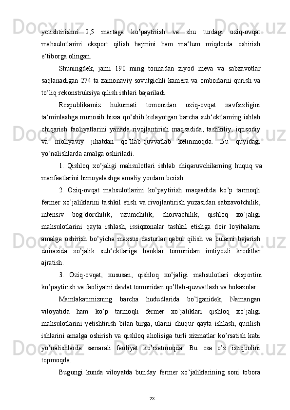 yetishtirishni   2,5   martaga   ko’paytirish   va   shu   turdagi   oziq-ovqat
mahsulotlarini   eksport   qilish   hajmini   ham   ma‘lum   miqdorda   oshirish
e‘tiborga olingan.
Shuningdek,   jami   190   ming   tonnadan   ziyod   meva   va   sabzavotlar
saqlanadigan 274 ta zamonaviy sovutgichli kamera va omborlarni qurish va
to’liq rekonstruksiya qilish ishlari bajariladi.
Respublikamiz   hukumati   tomonidan   oziq-ovqat   xavfsizligini
ta‘minlashga munosib hissa qo’shib kelayotgan barcha sub‘ektlarning ishlab
chiqarish   faoliyatlarini   yanada   rivojlantirish   maqsadida,   tashkiliy,   iqtisodiy
va   moliyaviy   jihatdan   qo’llab-quvvatlab   kelinmoqda.   Bu   quyidagi
yo’nalishlarda amalga oshiriladi.
1.   Qishloq   xo’jaligi   mahsulotlari   ishlab   chiqaruvchilarning   huquq   va
manfaatlarini himoyalashga amaliy yordam berish.
2.   Oziq-ovqat   mahsulotlarini   ko’paytirish   maqsadida   ko’p   tarmoqli
fermer   xo’jaliklarini   tashkil  etish   va rivojlantirish   yuzasidan  sabzavotchilik,
intensiv   bog’dorchilik,   uzumchilik,   chorvachilik,   qishloq   xo’jaligi
mahsulotlarini   qayta   ishlash,   issiqxonalar   tashkil   etishga   doir   loyihalarni
amalga   oshirish   bo’yicha   maxsus   dasturlar   qabul   qilish   va   bularni   bajarish
doirasida   xo’jalik   sub‘ektlariga   banklar   tomonidan   imtiyozli   kreditlar
ajratish.
3.   Oziq-ovqat,   xususan,   qishloq   xo’jaligi   mahsulotlari   eksportini
ko’paytirish va faoliyatni davlat tomonidan qo’llab-quvvatlash va hokazolar.
Mamlakatimizning   barcha   hududlarida   bo’lganidek,   Namangan
viloyatida   ham   ko’p   tarmoqli   fermer   xo’jaliklari   qishloq   xo’jaligi
mahsulotlarini   yetishtirish   bilan   birga,   ularni   chuqur   qayta   ishlash,   qurilish
ishlarini  amalga oshirish   va qishloq  aholisiga  turli xizmatlar  ko’rsatish   kabi
yo’nalishlarda   samarali   faoliyat   ko’rsatmoqda.   Bu   esa   o’z   istiqbolini
topmoqda.
Bugungi   kunda   viloyatda   bunday   fermer   xo’jaliklarining   soni   tobora
23 