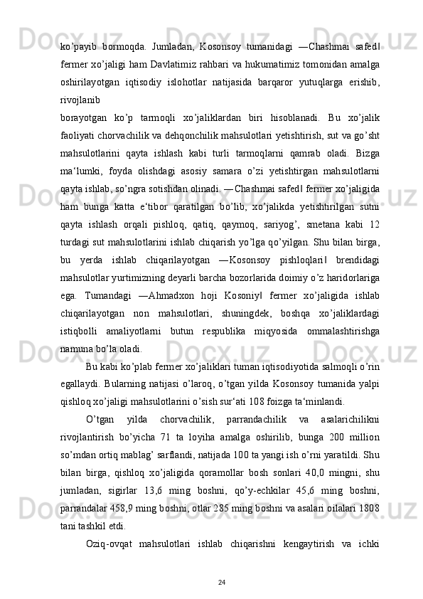 ko’payib   bormoqda.   Jumladan,   Kosonsoy   tumanidagi   ―Chashmai   safed‖
fermer xo’jaligi ham Davlatimiz rahbari va hukumatimiz tomonidan amalga
oshirilayotgan   iqtisodiy   islohotlar   natijasida   barqaror   yutuqlarga   erishib,
rivojlanib
borayotgan   ko’p   tarmoqli   xo’jaliklardan   biri   hisoblanadi.   Bu   xo’jalik
faoliyati chorvachilik va dehqonchilik mahsulotlari yetishtirish, sut va go’sht
mahsulotlarini   qayta   ishlash   kabi   turli   tarmoqlarni   qamrab   oladi.   Bizga
ma‘lumki,   foyda   olishdagi   asosiy   samara   o’zi   yetishtirgan   mahsulotlarni
qayta ishlab, so’ngra sotishdan olinadi. ―Chashmai safed  fermer xo’jaligida	
‖
ham   bunga   katta   e‘tibor   qaratilgan   bo’lib,   xo’jalikda   yetishtirilgan   sutni
qayta   ishlash   orqali   pishloq,   qatiq,   qaymoq,   sariyog’,   smetana   kabi   12
turdagi sut mahsulotlarini ishlab chiqarish yo’lga qo’yilgan. Shu bilan birga,
bu   yerda   ishlab   chiqarilayotgan   ―Kosonsoy   pishloqlari   brendidagi	
‖
mahsulotlar yurtimizning deyarli barcha bozorlarida doimiy o’z haridorlariga
ega.   Tumandagi   ―Ahmadxon   hoji   Kosoniy   fermer   xo’jaligida   ishlab	
‖
chiqarilayotgan   non   mahsulotlari,   shuningdek,   boshqa   xo’jaliklardagi
istiqbolli   amaliyotlarni   butun   respublika   miqyosida   ommalashtirishga
namuna bo’la oladi.
Bu kabi ko’plab fermer xo’jaliklari tuman iqtisodiyotida salmoqli o’rin
egallaydi.   Bularning   natijasi  o’laroq,   o’tgan   yilda  Kosonsoy   tumanida  yalpi
qishloq xo’jaligi mahsulotlarini o’sish sur‘ati 108 foizga ta‘minlandi.
O’tgan   yilda   chorvachilik,   parrandachilik   va   asalarichilikni
rivojlantirish   bo’yicha   71   ta   loyiha   amalga   oshirilib,   bunga   200   million
so’mdan ortiq mablag’ sarflandi, natijada 100 ta yangi ish o’rni yaratildi. Shu
bilan   birga,   qishloq   xo’jaligida   qoramollar   bosh   sonlari   40,0   mingni,   shu
jumladan,   sigirlar   13,6   ming   boshni,   qo’y-echkilar   45,6   ming   boshni,
parrandalar 458,9 ming boshni, otlar 285 ming boshni va asalari oilalari 1808
tani tashkil etdi.
Oziq-ovqat   mahsulotlari   ishlab   chiqarishni   kengaytirish   va   ichki
24 