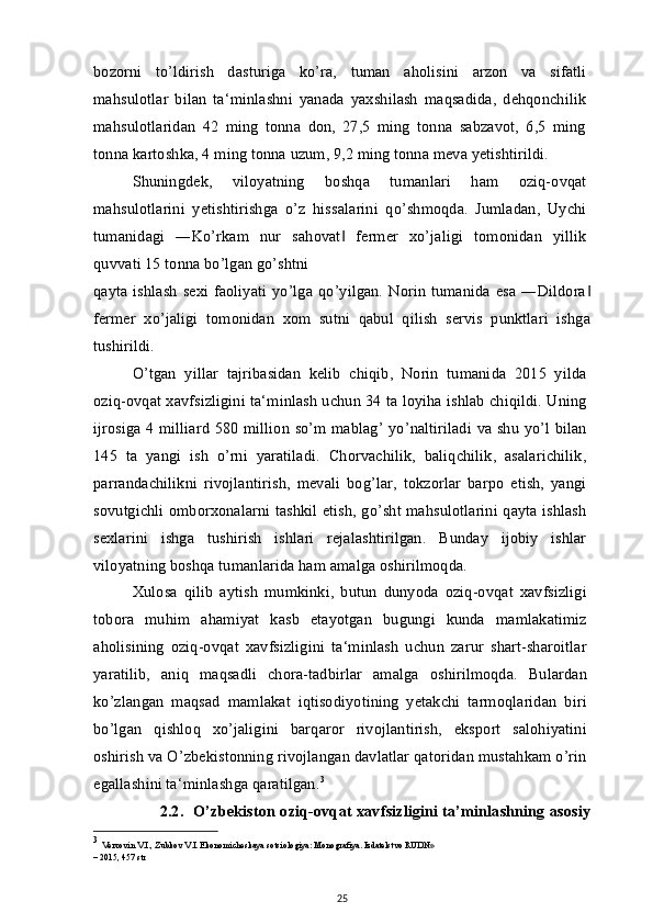 bozorni   to’ldirish   dasturiga   ko’ra,   tuman   aholisini   arzon   va   sifatli
mahsulotlar   bilan   ta‘minlashni   yanada   yaxshilash   maqsadida,   dehqonchilik
mahsulotlaridan   42   ming   tonna   don,   27,5   ming   tonna   sabzavot,   6,5   ming
tonna kartoshka, 4 ming tonna uzum, 9,2 ming tonna meva yetishtirildi.
Shuningdek,   viloyatning   boshqa   tumanlari   ham   oziq-ovqat
mahsulotlarini   yetishtirishga   o’z   hissalarini   qo’shmoqda.   Jumladan,   Uychi
tumanidagi   ―Ko’rkam   nur   sahovat   fermer   xo’jaligi   tomonidan   yillik‖
quvvati 15 tonna bo’lgan go’shtni
qayta ishlash  sexi faoliyati  yo’lga qo’yilgan. Norin tumanida  esa ―Dildora	
‖
fermer   xo’jaligi   tomonidan   xom   sutni   qabul   qilish   servis   punktlari   ishga
tushirildi.
O’tgan   yillar   tajribasidan   kelib   chiqib,   Norin   tumanida   2015   yilda
oziq-ovqat xavfsizligini ta‘minlash uchun 34 ta loyiha ishlab chiqildi. Uning
ijrosiga 4 milliard 580 million so’m mablag’ yo’naltiriladi va shu yo’l bilan
145   ta   yangi   ish   o’rni   yaratiladi.   Chorvachilik,   baliqchilik,   asalarichilik,
parrandachilikni   rivojlantirish,   mevali   bog’lar,   tokzorlar   barpo   etish,   yangi
sovutgichli omborxonalarni tashkil etish, go’sht mahsulotlarini qayta ishlash
sexlarini   ishga   tushirish   ishlari   rejalashtirilgan.   Bunday   ijobiy   ishlar
viloyatning boshqa tumanlarida ham amalga oshirilmoqda.
Xulosa   qilib   aytish   mumkinki,   butun   dunyoda   oziq-ovqat   xavfsizligi
tobora   muhim   ahamiyat   kasb   etayotgan   bugungi   kunda   mamlakatimiz
aholisining   oziq-ovqat   xavfsizligini   ta‘minlash   uchun   zarur   shart-sharoitlar
yaratilib,   aniq   maqsadli   chora-tadbirlar   amalga   oshirilmoqda.   Bulardan
ko’zlangan   maqsad   mamlakat   iqtisodiyotining   yetakchi   tarmoqlaridan   biri
bo’lgan   qishloq   xo’jaligini   barqaror   rivojlantirish,   eksport   salohiyatini
oshirish va O’zbekistonning rivojlangan davlatlar qatoridan mustahkam o’rin
egallashini ta‘minlashga qaratilgan. 3
2.2.   O’zbekiston oziq-ovqat xavfsizligini ta’minlashning asosiy
3
  Verxovin V.I., Zubkov V.I. Ekonomicheskaya sotsiologiya: Monografiya. Izdatelstvo RUDN»
– 2015, 457 str
25 