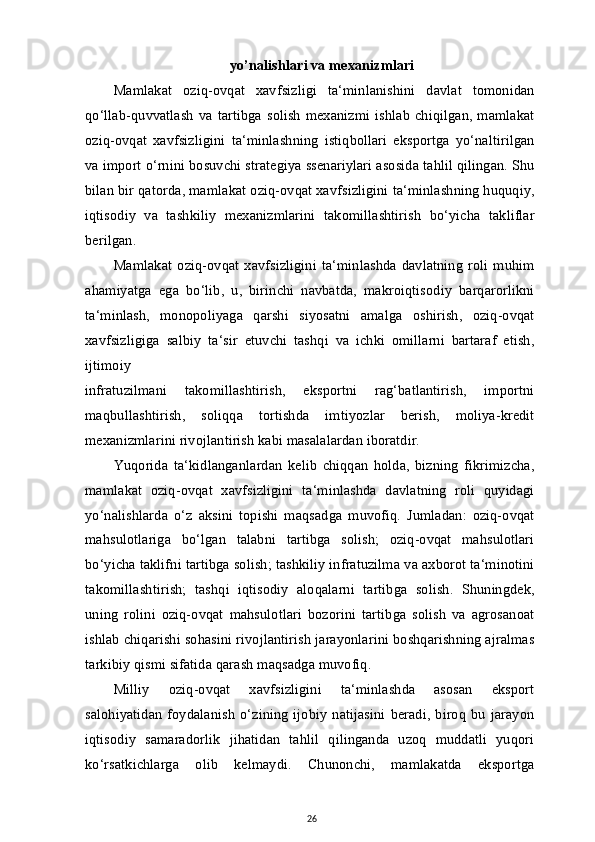 yo’nalishlari va mexanizmlari
Mamlakat   oziq-ovqat   xavfsizligi   ta‘minlanishini   davlat   tomonidan
qo‘llab-quvvatlash   va  tartibga   solish   mexanizmi   ishlab  chiqilgan,  mamlakat
oziq-ovqat   xavfsizligini   ta‘minlashning   istiqbollari   eksportga   yo‘naltirilgan
va import o‘rnini bosuvchi strategiya ssenariylari asosida tahlil qilingan. Shu
bilan bir qatorda, mamlakat oziq-ovqat xavfsizligini ta‘minlashning huquqiy,
iqtisodiy   va   tashkiliy   mexanizmlarini   takomillashtirish   bo‘yicha   takliflar
berilgan.
Mamlakat   oziq-ovqat   xavfsizligini   ta‘minlashda   davlatning   roli   muhim
ahamiyatga   ega   bo‘lib,   u,   birinchi   navbatda,   makroiqtisodiy   barqarorlikni
ta‘minlash,   monopoliyaga   qarshi   siyosatni   amalga   oshirish,   oziq-ovqat
xavfsizligiga   salbiy   ta‘sir   etuvchi   tashqi   va   ichki   omillarni   bartaraf   etish,
ijtimoiy
infratuzilmani   takomillashtirish,   eksportni   rag‘batlantirish,   importni
maqbullashtirish,   soliqqa   tortishda   imtiyozlar   berish,   moliya-kredit
mexanizmlarini rivojlantirish kabi masalalardan iboratdir.
Yuqorida   ta‘kidlanganlardan   kelib   chiqqan   holda,   bizning   fikrimizcha,
mamlakat   oziq-ovqat   xavfsizligini   ta‘minlashda   davlatning   roli   quyidagi
yo‘nalishlarda   o‘z   aksini   topishi   maqsadga   muvofiq.   Jumladan:   oziq-ovqat
mahsulotlariga   bo‘lgan   talabni   tartibga   solish;   oziq-ovqat   mahsulotlari
bo‘yicha taklifni tartibga solish; tashkiliy infratuzilma va axborot ta‘minotini
takomillashtirish;   tashqi   iqtisodiy   aloqalarni   tartibga   solish.   Shuningdek,
uning   rolini   oziq-ovqat   mahsulotlari   bozorini   tartibga   solish   va   agrosanoat
ishlab chiqarishi sohasini rivojlantirish jarayonlarini boshqarishning ajralmas
tarkibiy qismi sifatida qarash maqsadga muvofiq.
Milliy   oziq-ovqat   xavfsizligini   ta‘minlashda   asosan   eksport
salohiyatidan   foydalanish   o‘zining   ijobiy  natijasini   beradi,   biroq   bu   jarayon
iqtisodiy   samaradorlik   jihatidan   tahlil   qilinganda   uzoq   muddatli   yuqori
ko‘rsatkichlarga   olib   kelmaydi.   Chunonchi,   mamlakatda   eksportga
26 