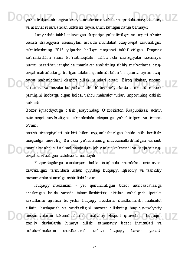 yo‘naltirilgan   strategiyadan   yuqori   daromad   olish   maqsadida   mavjud   tabiiy
va mehnat resurslaridan uzluksiz foydalanish kutilgan natija bermaydi.
Ilmiy ishda taklif etilayotgan eksportga yo‘naltirilgan va import o‘rnini
bosish   strategiyasi   ssenariylari   asosida   mamlakat   oziq-ovqat   xavfsizligini
ta‘minlashning   2015   yilgacha   bo‘lgan   prognozi   taklif   etilgan.   Prognoz
ko‘rsatkichlari   shuni   ko‘rsatmoqdaki,   ushbu   ikki   strategiyalar   ssenariysi
nuqtai   nazaridan   istiqbolda   mamlakat   aholisining   tibbiy   me‘yorlarda   oziq-
ovqat mahsulotlarga bo‘lgan talabini qondirish bilan bir qatorda ayrim oziq-
ovqat   mahsulotlarni   eksport   qilish   hajmlari   ortadi.   Biroq   shakar,   tuxum,
kartoshka va mevalar bo‘yicha aholini tibbiy me‘yorlarda ta‘minlash imkoni
pastligini   inobatga   olgan   holda,   ushbu   mahsulot   turlari   importining   oshishi
kutiladi.
Bozor   iqtisodiyotiga   o‘tish   jarayonidagi   O‘zbekiston   Respublikasi   uchun
oziq-ovqat   xavfsizligini   ta‘minlashda   eksportga   yo‘naltirilgan   va   import
o‘rnini
bosish   strategiyalari   bir-biri   bilan   uyg‘unlashtirilgan   holda   olib   borilishi
maqsadga   muvofiq.   Bu   ikki   yo‘nalishning   muvozanatlashtirilgan   varianti
mamlakat aholisi iste‘mol darajasiga ijobiy ta‘sir ko‘rsatadi va natijada oziq-
ovqat xavfsizligini uzluksiz ta‘minlaydi.
Yuqoridagilarga   asoslangan   holda   istiqbolda   mamlakat   oziq-ovqat
xavfsizligini   ta‘minlash   uchun   quyidagi   huquqiy,   iqtisodiy   va   tashkiliy
mexanizmlarni amalga oshirilishi lozim:
Huquqiy   mexanizm   -   yer   qonunchiligini   bozor   munosabatlariga
asoslangan   holda   yanada   takomillashtirish;   qishloq   xo‘jaligida   ipoteka
kreditlarini   ajratish   bo‘yicha   huquqiy   asoslarni   shakllantirish;   mahsulot
sifatini   boshqarish   va   xavfsizligini   nazorat   qilishning   huquqiy-me‘yoriy
mexanizmlarini   takomillashtirish;   mahalliy   eksport   qiluvchilar   huquqini
xorijiy   davlatlarda   himoya   qilish;   zamonaviy   bozor   institutlari   va
infratuzilmalarini   shakllantirish   uchun   huquqiy   bazani   yanada
27 