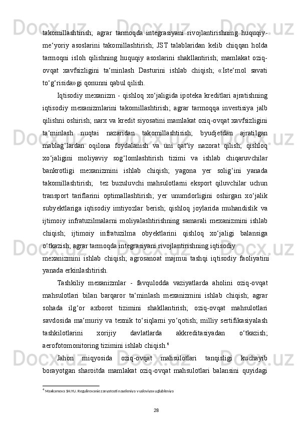 takomillashtirish;   agrar   tarmoqda   integrasiyani   rivojlantirishning   huquqiy-
me‘yoriy   asoslarini   takomillashtirish;   JST   talablaridan   kelib   chiqqan   holda
tarmoqni   isloh   qilishning   huquqiy   asoslarini   shakllantirish;   mamlakat   oziq-
ovqat   xavfsizligini   ta‘minlash   Dasturini   ishlab   chiqish;   «Iste‘mol   savati
to‘g‘risida»gi qonunni qabul qilish.
Iqtisodiy  mexanizm -  qishloq  xo‘jaligida  ipoteka kreditlari   ajratishning
iqtisodiy   mexanizmlarini   takomillashtirish;   agrar   tarmoqqa   investisiya   jalb
qilishni oshirish; narx va kredit siyosatini mamlakat oziq-ovqat xavfsizligini
ta‘minlash   nuqtai   nazaridan   takomillashtirish;   byudjetdan   ajratilgan
mablag‘lardan   oqilona   foydalanish   va   uni   qat‘iy   nazorat   qilish;   qishloq
xo‘jaligini   moliyaviy   sog‘lomlashtirish   tizimi   va   ishlab   chiqaruvchilar
bankrotligi   mexanizmini   ishlab   chiqish;   yagona   yer   solig‘ini   yanada
takomillashtirish;     tez   buzuluvchi   mahsulotlarni   eksport   qiluvchilar   uchun
transport   tariflarini   optimallashtirish;   yer   unumdorligini   oshirgan   xo‘jalik
subyektlariga   iqtisodiy   imtiyozlar   berish;   qishloq   joylarida   muhandislik   va
ijtimoiy   infratuzilmalarni   moliyalashtirishning   samarali   mexanizmini   ishlab
chiqish;   ijtimoiy   infratuzilma   obyektlarini   qishloq   xo‘jaligi   balansiga
o‘tkazish; agrar tarmoqda integrasiyani rivojlantirishning iqtisodiy
mexanizmini   ishlab   chiqish;   agrosanoat   majmui   tashqi   iqtisodiy   faoliyatini
yanada erkinlashtirish.
Tashkiliy   mexanizmlar   -   favqulodda   vaziyatlarda   aholini   oziq-ovqat
mahsulotlari   bilan   barqaror   ta‘minlash   mexanizmini   ishlab   chiqish;   agrar
sohada   ilg‘or   axborot   tizimini   shakllantirish;   oziq-ovqat   mahsulotlari
savdosida   ma‘muriy   va   texnik   to‘siqlarni   yo‘qotish;   milliy   sertifikasiyalash
tashkilotlarini   xorijiy   davlatlarda   akkreditasiyadan   o‘tkazish;
aerofotomonitoring tizimini ishlab chiqish. 4
Jahon   miqyosida   oziq-ovqat   mahsulotlari   tanqisligi   kuchayib
borayotgan   sharoitda   mamlakat   oziq-ovqat   mahsulotlari   balansini   quyidagi
4
  Maxkamova SH.YU. Regulirovanie zanyatosti naseleniya v usloviyax uglubleniya
28 