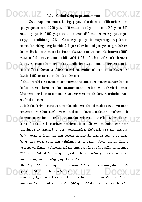 1.1. Global Oziq-ovqat muammosi 
Oziq-ovqat  muammosi   hozirgi   paytda  o‘ta   dolzarb   bo‘lib   turibdi:   och
qolayotganlar   soni   1970   yilda   460   million   bo‘lgan   bo‘lsa,   1990   yilda   550
millionga   yetdi.   2000   yilga   bu   ko‘rsatkich   650   million   kishiga   yetishgan
(sayyora   aholisining   10%).   Hisoblarga   qaraganda   me'yordagi   ovqatlanish
uchun   bir   kishiga   eng   kamida   0,6   ga   ishlov   beriladigan   yer   to‘g‘ri   kelishi
lozim. Bu ko‘rsatkich esa hozirning o‘zidayoq me'yordan ikki baravar (2000
yilda   u   2,5   baravar   kam   bo‘ldi,   ya'ni   0,23   -   0,15ga,   ya'ni   to‘rt   baravar
kamaydi,   shunda   ham   agar   ishlov   beriladigan   yerlar   soni   ilgarigi   miqdorda
qolsa).   Faqat   Osiyo   va   Afrika   mamlakatlarining   o‘zidagina   ochlikdan   bir
kunda 1200 tagacha kishi halok bo‘lmoqda.
Ochlik, garchi oziq-ovqat muammosining yaqqolroq namoyon etuvchi hodisa
bo‘lsa   ham,   lekin   u   bu   muammoning   birdan-bir   ko‘rinishi   emas.
Muammoning  boshqa  tomoni - rivojlangan  mamalakatlardagi  ortiqcha  ovqat
iste'mol qilishdir. 
Juda ko‘plab rivojlanayotgan mamlakatlarning aholisi mutlaq (oziq-ovqatning
umuman   yetishmasligi)   yoki   nisbatan   (ovqatlanishning   ma'lum   bir
komponentlarining   -   oqsillari,   vitaminlar,   minerallar,   yog‘lar,   uglevodlar   va
hakozo)   ochlikni   boshlaridan   kechirmoqdalar.   Nisbiy   ochlikning   eng   keng
tarqalgan shakllaridan biri - oqsil yetishmasligi. Ko‘p xalq va elatlarning past
bo‘yli   ekanligi   faqat   ularning   genetik   xususiyatlarigagina   bog‘liq   bo‘lmay,
balki   oziq-ovqat   oqsilining   yetishmasligi   oqibatidir.   Ayni   paytda   Harbiy
yevropa va Shimoliy Amerika xalqlarining ovqatlanishida oqsillar ratsionning
70%ni   tashkil   etadi,   biroq   u   yerda   ishlov   berilmagan   sabzavotlar   va
mevalarning yetishmasligi yaqqol kuzatiladi.
Shunday   qilib   oziq-ovqat   muammosini   hal   qilishda   insoniyatning   turli
qismlari oldida turlicha vazifalar turadi: 
rivojlanayotgan   mamlakatlar   aholisi   uchun   -   bu   yetarli   ovqatlanish
imkoniyatlarini   qidirib   topish   (dehqonchilikdan   va   chorvachilikdan
3 