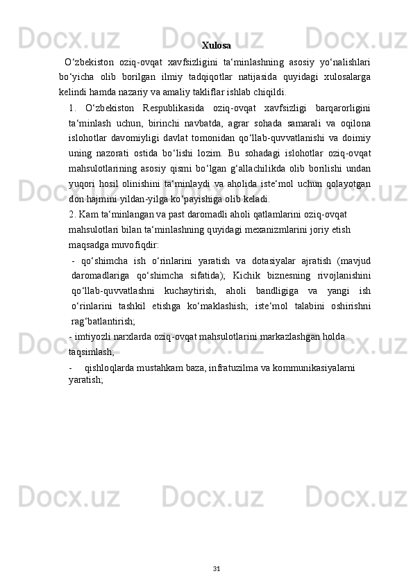 Xulosa 
  O‘zbekiston   oziq-ovqat   xavfsizligini   ta‘minlashning   asosiy   yo‘nalishlari
bo‘yicha   olib   borilgan   ilmiy   tadqiqotlar   natijasida   quyidagi   xulosalarga
kelindi hamda nazariy va amaliy takliflar ishlab chiqildi.
1.   O‘zbekiston   Respublikasida   oziq-ovqat   xavfsizligi   barqarorligini
ta‘minlash   uchun,   birinchi   navbatda,   agrar   sohada   samarali   va   oqilona
islohotlar   davomiyligi   davlat   tomonidan   qo‘llab-quvvatlanishi   va   doimiy
uning   nazorati   ostida   bo‘lishi   lozim.   Bu   sohadagi   islohotlar   oziq-ovqat
mahsulotlarining   asosiy   qismi   bo‘lgan   g‘allachilikda   olib   borilishi   undan
yuqori   hosil   olinishini   ta‘minlaydi   va   aholida   iste‘mol   uchun   qolayotgan
don hajmini yildan-yilga ko‘payishiga olib keladi.
2. Kam ta‘minlangan va past daromadli aholi qatlamlarini oziq-ovqat 
mahsulotlari bilan ta‘minlashning quyidagi mexanizmlarini joriy etish 
maqsadga muvofiqdir:
-   qo‘shimcha   ish   o‘rinlarini   yaratish   va   dotasiyalar   ajratish   (mavjud
daromadlariga   qo‘shimcha   sifatida);   Kichik   biznesning   rivojlanishini
qo‘llab-quvvatlashni   kuchaytirish,   aholi   bandligiga   va   yangi   ish
o‘rinlarini   tashkil   etishga   ko‘maklashish;   iste‘mol   talabini   oshirishni
rag‘batlantirish;
- imtiyozli narxlarda oziq-ovqat mahsulotlarini markazlashgan holda 
taqsimlash;
-     qishloqlarda mustahkam baza, infratuzilma va kommunikasiyalarni 
yaratish;
31 