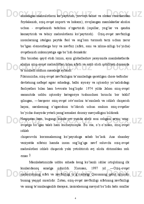 olinadigan   mahsulotlarni  ko‘paytirish,  yovvoyi  tabiat   va  okean  resurslaridan
foydalanish,   oziq-ovqat   importi   va  hokazo);  rivojlangan   mamlakatlar  aholisi
uchun   -   ovqatlanish   tarkibini   o‘zgartirish   (oqsillar,   yog‘lar   va   qandni
kamaytirish   va   tabiiy   mahsulotlarni   ko‘paytirish).     Oziq-ovqat   xavfsizligi
insonlarning   istalgan   paytda   faol   va   sog’lom   turmush   tarzi   uchun   zarur
bo’lgan   elementlarga   boy   va   xavfsiz   (sifati,   soni   va   xilma-xilligi   bo’yicha)
ovqatlanish imkoniyatiga ega bo’lish demakdir.
Shu   boisdan   qayd   etish   lozim,   ayni   globallashuv   jarayonida   mamlakatlarda
aholini oziq-ovqat mahsulotlari bilan sifatli va sotib olish qobiliyati doirasida
ta‘minlash muhim masalaga aylandi.
Fikrimizcha, oziq-ovqat xavfsizligini ta‘minlashga qaratilgan chora-tadbirlar
davlatning   nafaqat   agrar   sohadagi,   balki   siyosiy   va   iqtisodiy   yo’nalishdagi
faoliyatlari   bilan   ham   bevosita   bog’liqdir.   1974   yilda   Jahon   oziq-ovqat
sammitida   ushbu   iqtisodiy   kategoriya   tushunchasi   birinchi   bor   taklif
qilingan,   ―barqaror   oziq-ovqat   iste‘molini   ta‘minlash   va   ishlab   chiqarish
hajmi,   narxlarning   o’zgarishini   to’ldirish   uchun   muhim   oziq-ovqatlar
bo’yicha dunyoda yetarli jamg’armalari doimiy mavjudligini bildiradi.
Haqiqatan   ham,   bugungi   kunda   yer   yuzida   aholi   soni   oshgani   sayin,   oziq-
ovqatga   bo’lgan   talab   ham   kuchaymoqda.   Bu   esa,   o’z-o’zidan,   oziq-ovqat
ishlab
chiqaruvchi   korxonalarning   ko’payishiga   sabab   bo’ladi.   Ana   shunday
vaziyatda   sifatsiz   hamda   inson   sog’lig’iga   xavf   soluvchi   oziq-ovqat
mahsulotlari   ishlab   chiqarish   yoki   yetishtirish   avj   olishi   ehtimoldan   xoli
emas  3
.
Mamlakatimizda   ushbu   sohada   keng   ko’lamli   ishlar   istiqlolning   ilk
kunlaridanoq   amalga   oshirildi.   Xususan,   1997   yil   ―Oziq-ovqat
mahsulotining   sifati   va   xavfsizligi   to’g’risida gi   Qonunning   qabul   qilinishi‖
buning   yaqqol   misolidir.   Zotan,   oziq-ovqat   xavfsizligi   sifatining   xavfsizligi
va uning ta‘minlanganlik darajasi, zaxiralarning mavjud bo’lishi kabi omillar
4 