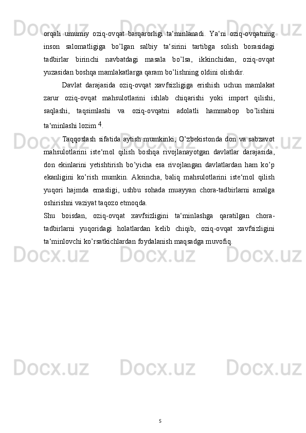 orqali   umumiy   oziq-ovqat   barqarorligi   ta‘minlanadi.   Ya‘ni   oziq-ovqatning
inson   salomatligiga   bo’lgan   salbiy   ta‘sirini   tartibga   solish   borasidagi
tadbirlar   birinchi   navbatdagi   masala   bo’lsa,   ikkinchidan,   oziq-ovqat
yuzasidan boshqa mamlakatlarga qaram bo’lishning oldini olishdir.
Davlat   darajasida   oziq-ovqat   xavfsizligiga   erishish   uchun   mamlakat
zarur   oziq-ovqat   mahsulotlarini   ishlab   chiqarishi   yoki   import   qilishi,
saqlashi,   taqsimlashi   va   oziq-ovqatni   adolatli   hammabop   bo’lishini
ta‘minlashi lozim  4
.
Taqqoslash   sifatida   aytish   mumkinki,   O’zbekistonda   don   va   sabzavot
mahsulotlarini   iste‘mol   qilish   boshqa   rivojlanayotgan   davlatlar   darajasida,
don   ekinlarini   yetishtirish   bo’yicha   esa   rivojlangan   davlatlardan   ham   ko’p
ekanligini   ko’rish   mumkin.   Aksincha,   baliq   mahsulotlarini   iste‘mol   qilish
yuqori   hajmda   emasligi,   ushbu   sohada   muayyan   chora-tadbirlarni   amalga
oshirishni vaziyat taqozo etmoqda.
Shu   boisdan,   oziq-ovqat   xavfsizligini   ta‘minlashga   qaratilgan   chora-
tadbirlarni   yuqoridagi   holatlardan   kelib   chiqib,   oziq-ovqat   xavfsizligini
ta‘minlovchi ko’rsatkichlardan foydalanish maqsadga muvofiq.
5 