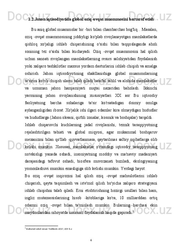 1.2.Jaxon iqtisodiyotida global oziq-ovqat muommosini bartaraf etish
 Bu aniq   global muammolar bir -biri bilan chambarchas bog'liq... Masalan,
oziq -ovqat muammosining jiddiyligi ko'plab rivojlanayotgan mamlakatlarda
qishloq   xo'jaligi   ishlab   chiqarishining   o'sishi   bilan   taqqoslaganda   aholi
sonining   tez   o'sishi   bilan   kuchayadi.   Oziq   -ovqat   muammosini   hal   qilish
uchun   sanoati   rivojlangan   mamlakatlarning   resurs   salohiyatidan   foydalanish
yoki   xalqaro tashkilotlar   maxsus yordam dasturlarini ishlab chiqish va amalga
oshirish.   Jahon   iqtisodiyotining   shakllanishiga   global   muammolarning
ta'sirini ko'rib chiqish ularni talab qiladi   batafsil tahlil   va alohida mamlakatlar
va   umuman   jahon   hamjamiyati   nuqtai   nazaridan   baholash.   Ikkinchi
yarmining   jahon   rivojlanishining   xususiyatlari   XX   asr   Bu   iqtisodiy
faoliyatning   barcha   sohalariga   ta'sir   ko'rsatadigan   doimiy   omilga
aylanganligidan iborat.   Xo'jalik ishi   ilgari odamlar kira olmaydigan hududlar
va hududlarga (Jahon okeani, qutbli zonalar, kosmik va boshqalar) tarqaldi.
Ishlab   chiqaruvchi   kuchlarning   jadal   rivojlanishi,   texnik   taraqqiyotning
rejalashtirilgan   tabiati   va   global   miqyosi,   agar   mukammal   boshqaruv
mexanizmi   bilan   qo'llab   -quvvatlanmasa,   qaytarilmas   salbiy   oqibatlarga  olib
kelishi   mumkin.   Xususan,   mamlakatlar   o'rtasidagi   iqtisodiy   taraqqiyotning
notekisligi   yanada   oshadi,   insoniyatning   moddiy   va   ma'naviy   madaniyati
darajasidagi   tafovut   oshadi,   biosfera   muvozanati   buziladi,   ekologiyaning
yomonlashuvi mumkin emasligiga olib kelishi mumkin. Yerdagi hayot.
Bu   oziq   -ovqat   inqirozini   hal   qilish   oziq   -ovqat   mahsulotlarini   ishlab
chiqarish,   qayta   taqsimlash   va   iste'mol   qilish   bo'yicha   xalqaro   strategiyani
ishlab   chiqishni   talab   qiladi.   Erni   etishtirishning   hozirgi   usullari   bilan   ham,
ingliz   mutaxassislarining   hisob   -kitoblariga   ko'ra,   10   milliarddan   ortiq
odamni   oziq   -ovqat   bilan   ta'minlash   mumkin.   Bularning   barchasi   ekin
maydonlaridan nihoyatda unumsiz foydalanish haqida gapiradi. 1
1
  Barkamol avlod orzusi- Toshkent.:2017, 205- b.z
6 