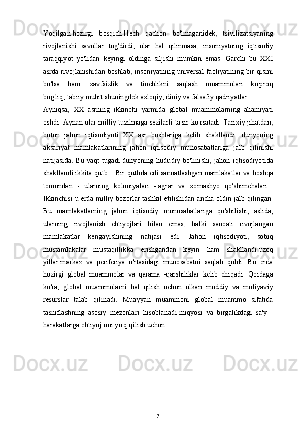 Yoqilgan   hozirgi   bosqich   Hech   qachon   bo'lmaganidek,   tsivilizatsiyaning
rivojlanishi   savollar   tug'dirdi,   ular   hal   qilinmasa,   insoniyatning   iqtisodiy
taraqqiyot   yo'lidan   keyingi   oldinga   siljishi   mumkin   emas.   Garchi   bu   XXI
asrda rivojlanishidan boshlab, insoniyatning universal faoliyatining bir qismi
bo'lsa   ham.   xavfsizlik   va   tinchlikni   saqlash   muammolari   ko'proq
bog'liq,   tabiiy muhit   shuningdek axloqiy, diniy va falsafiy qadriyatlar.
Ayniqsa,   XX   asrning   ikkinchi   yarmida   global   muammolarning   ahamiyati
oshdi. Aynan ular milliy tuzilmaga sezilarli ta'sir ko'rsatadi. Tarixiy jihatdan,
butun   jahon   iqtisodiyoti   XX   asr   boshlariga   kelib   shakllandi.   dunyoning
aksariyat   mamlakatlarining   jahon   iqtisodiy   munosabatlariga   jalb   qilinishi
natijasida. Bu vaqt tugadi   dunyoning hududiy bo'linishi, jahon iqtisodiyotida
shakllandi   ikkita qutb... Bir qutbda edi   sanoatlashgan mamlakatlar   va boshqa
tomondan   -   ularning   koloniyalari   -   agrar   va   xomashyo   qo'shimchalari...
Ikkinchisi u erda milliy bozorlar tashkil etilishidan ancha oldin jalb qilingan.
Bu   mamlakatlarning   jahon   iqtisodiy   munosabatlariga   qo'shilishi,   aslida,
ularning   rivojlanish   ehtiyojlari   bilan   emas,   balki   sanoati   rivojlangan
mamlakatlar   kengayishining   natijasi   edi.   Jahon   iqtisodiyoti,   sobiq
mustamlakalar   mustaqillikka   erishgandan   keyin   ham   shakllandi   uzoq
yillar   markaz   va   periferiya   o'rtasidagi   munosabatni   saqlab   qoldi.   Bu   erda
hozirgi   global   muammolar   va   qarama   -qarshiliklar   kelib   chiqadi.   Qoidaga
ko'ra,   global   muammolarni   hal   qilish   uchun   ulkan   moddiy   va   moliyaviy
resurslar   talab   qilinadi.   Muayyan   muammoni   global   muammo   sifatida
tasniflashning   asosiy   mezonlari   hisoblanadi   miqyosi   va   birgalikdagi   sa'y   -
harakatlarga ehtiyoj   uni yo'q qilish uchun.
7 