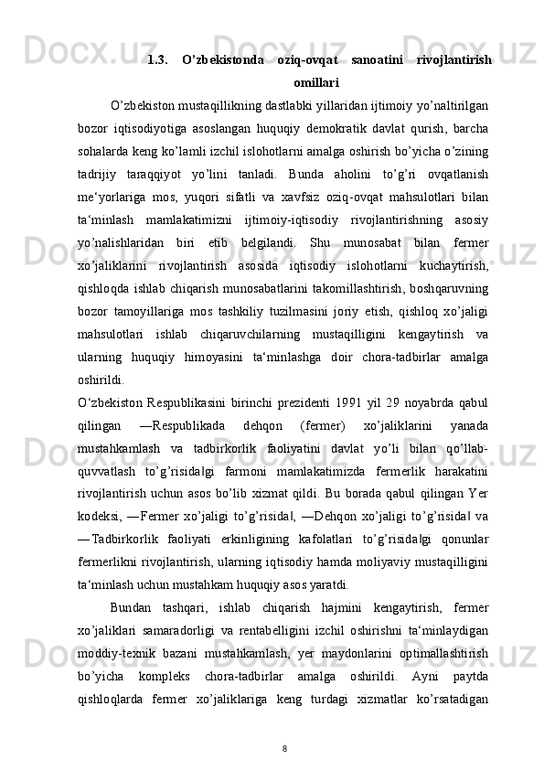 1.3.   O’zbekistonda   oziq-ovqat   sanoatini   rivojlantirish
omillari
O’zbekiston mustaqillikning dastlabki yillaridan ijtimoiy yo’naltirilgan
bozor   iqtisodiyotiga   asoslangan   huquqiy   demokratik   davlat   qurish,   barcha
sohalarda keng ko’lamli izchil islohotlarni amalga oshirish bo’yicha o’zining
tadrijiy   taraqqiyot   yo’lini   tanladi.   Bunda   aholini   to’g’ri   ovqatlanish
me‘yorlariga   mos,   yuqori   sifatli   va   xavfsiz   oziq-ovqat   mahsulotlari   bilan
ta‘minlash   mamlakatimizni   ijtimoiy-iqtisodiy   rivojlantirishning   asosiy
yo’nalishlaridan   biri   etib   belgilandi.   Shu   munosabat   bilan   fermer
xo’jaliklarini   rivojlantirish   asosida   iqtisodiy   islohotlarni   kuchaytirish,
qishloqda  ishlab  chiqarish  munosabatlarini  takomillashtirish,  boshqaruvning
bozor   tamoyillariga   mos   tashkiliy   tuzilmasini   joriy   etish,   qishloq   xo’jaligi
mahsulotlari   ishlab   chiqaruvchilarning   mustaqilligini   kengaytirish   va
ularning   huquqiy   himoyasini   ta‘minlashga   doir   chora-tadbirlar   amalga
oshirildi.
O‘zbekiston   Respublikasini   birinchi   prezidenti   1991   yil   29   noyabrda   qabul
qilingan   ―Respublikada   dehqon   (fermer)   xo’jaliklarini   yanada
mustahkamlash   va   tadbirkorlik   faoliyatini   davlat   yo’li   bilan   qo’llab-
quvvatlash   to’g’risida gi   farmoni   mamlakatimizda   fermerlik   harakatini‖
rivojlantirish   uchun   asos   bo’lib   xizmat   qildi.   Bu   borada   qabul   qilingan   Yer
kodeksi,   ―Fermer   xo’jaligi   to’g’risida ,   ―Dehqon   xo’jaligi   to’g’risida   va	
‖ ‖
―Tadbirkorlik   faoliyati   erkinligining   kafolatlari   to’g’risida gi   qonunlar	
‖
fermerlikni rivojlantirish, ularning iqtisodiy hamda moliyaviy mustaqilligini
ta‘minlash uchun mustahkam huquqiy asos yaratdi.
Bundan   tashqari,   ishlab   chiqarish   hajmini   kengaytirish,   fermer
xo’jaliklari   samaradorligi   va   rentabelligini   izchil   oshirishni   ta‘minlaydigan
moddiy-texnik   bazani   mustahkamlash,   yer   maydonlarini   optimallashtirish
bo’yicha   kompleks   chora-tadbirlar   amalga   oshirildi.   Ayni   paytda
qishloqlarda   fermer   xo’jaliklariga   keng   turdagi   xizmatlar   ko’rsatadigan
8 