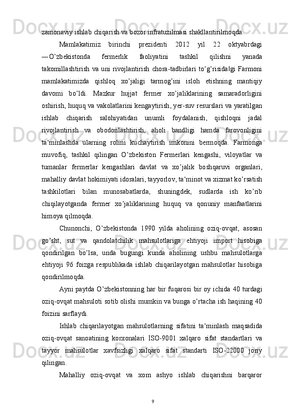 zamonaviy ishlab chiqarish va bozor infratuzilmasi shakllantirilmoqda.
Mamlakatimiz   birinchi   prezidenti   2012   yil   22   oktyabrdagi
―O’zbekistonda   fermerlik   faoliyatini   tashkil   qilishni   yanada
takomillashtirish   va uni rivojlantirish   chora-tadbirlari   to’g’risida gi   Farmoni‖
mamlakatimizda   qishloq   xo’jaligi   tarmog’ini   isloh   etishning   mantiqiy
davomi   bo’ldi.   Mazkur   hujjat   fermer   xo’jaliklarining   samaradorligini
oshirish, huquq va vakolatlarini kengaytirish, yer-suv resurslari va yaratilgan
ishlab   chiqarish   salohiyatidan   unumli   foydalanish,   qishloqni   jadal
rivojlantirish   va   obodonlashtirish,   aholi   bandligi   hamda   farovonligini
ta‘minlashda   ularning   rolini   kuchaytirish   imkonini   bermoqda.   Farmonga
muvofiq,   tashkil   qilingan   O’zbekiston   Fermerlari   kengashi,   viloyatlar   va
tumanlar   fermerlar   kengashlari   davlat   va   xo’jalik   boshqaruvi   organlari,
mahalliy davlat hokimiyati idoralari, tayyorlov, ta‘minot va xizmat ko’rsatish
tashkilotlari   bilan   munosabatlarda,   shuningdek,   sudlarda   ish   ko’rib
chiqilayotganda   fermer   xo’jaliklarining   huquq   va   qonuniy   manfaatlarini
himoya qilmoqda.
Chunonchi,   O’zbekistonda   1990   yilda   aholining   oziq-ovqat,   asosan
go’sht,   sut   va   qandolatchilik   mahsulotlariga   ehtiyoji   import   hisobiga
qondirilgan   bo’lsa,   unda   bugungi   kunda   aholining   ushbu   mahsulotlarga
ehtiyoji   96   foizga   respublikada   ishlab   chiqarilayotgan   mahsulotlar   hisobiga
qondirilmoqda.
Ayni paytda O’zbekistonning har bir fuqarosi bir oy ichida 40 turdagi
oziq-ovqat mahsuloti sotib olishi mumkin va bunga o’rtacha ish haqining 40
foizini sarflaydi.
Ishlab   chiqarilayotgan   mahsulotlarning   sifatini   ta‘minlash   maqsadida
oziq-ovqat   sanoatining   korxonalari   ISO-9001   xalqaro   sifat   standartlari   va
tayyor   mahsulotlar   xavfsizligi   xalqaro   sifat   standarti   ISO-22000   joriy
qilingan.
Mahalliy   oziq-ovqat   va   xom   ashyo   ishlab   chiqarishni   barqaror
9 