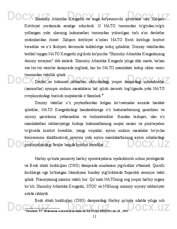 Shimoliy   Atlantika   Kengashi   va   unga   bo'ysunuvchi   qo'mitalar   ishi   Xalqaro
Kotibiyat   yordamida   amalga   oshiriladi.   U   NATO   tomonidan   to'g'ridan-to'g'ri
yollangan   yoki   ularning   hukumatlari   tomonidan   yuborilgan   turli   a'zo   davlatlar
xodimlaridan   iborat.   Xalqaro   kotibiyat   a zolari   NATO   Bosh   kotibiga   hisobotʼ
beradilar   va   o z   faoliyati   davomida   tashkilotga   sodiq   qoladilar.   Doimiy   vakillardan	
ʻ
tashkil topgan NATO Kengashi yig'ilishi ko'pincha "Shimoliy Atlantika Kengashining
doimiy sessiyasi"  deb ataladi. Shimoliy Atlantika Kengashi  yiliga ikki  marta, ba'zan
esa tez-tez vazirlar  darajasida yig'iladi, har bir  NATO mamlakati tashqi  ishlar  vaziri
tomonidan vakillik qiladi.
Davlat   va   hukumat   rahbarlari   ishtirokidagi   yuqori   darajadagi   uchrashuvlar
(sammitlar)   ayniqsa   muhim   masalalarni   hal   qilish   zarurati   tug‘ilganda   yoki   NATO
rivojlanishidagi burilish nuqtalarida o‘tkaziladi. 9
Doimiy   vakillar   o z   poytaxtlaridan   kelgan   ko rsatmalar   asosida   harakat	
ʻ ʻ
qiladilar,   NATO   Kengashidagi   hamkasblariga   o z   hukumatlarining   qarashlari   va	
ʻ
siyosiy   qarorlarini   yetkazadilar   va   tushuntiradilar.   Bundan   tashqari,   ular   o'z
mamlakatlari   rahbariyatiga   boshqa   hukumatlarning   nuqtai   nazari   va   pozitsiyalari
to'g'risida   hisobot   beradilar,   yangi   voqealar,   ayrim   muhim   masalalar   bo'yicha
konsensusni   shakllantirish   jarayoni   yoki   ayrim   mamlakatlarning   ayrim   sohalardagi
pozitsiyalaridagi farqlar haqida hisobot beradilar.
Harbiy qo'mita jamoaviy harbiy operatsiyalarni rejalashtirish uchun javobgardir
va  Bosh   shtab   boshliqlari   (CHG)   darajasida   muntazam   yig'ilishlar   o'tkazadi.   Qurolli
kuchlarga   ega   bo'lmagan   Islandiyani   bunday   yig'ilishlarda   fuqarolik   rasmiysi   vakil
qiladi. Fransiyaning maxsus vakili bor. Qo mita NATOning eng yuqori harbiy organi	
ʻ
bo lib, Shimoliy Atlantika Kengashi, STOC va NSGning umumiy siyosiy rahbariyati	
ʻ
ostida ishlaydi.
Bosh   shtab   boshliqlari   (CHG)   darajasidagi   Harbiy   qo'mita   odatda   yiliga   uch
9
 Качалова Т.Г. Невоенные аспекты деятельности НАТО/ДА МИД России, М., 2003.
11 