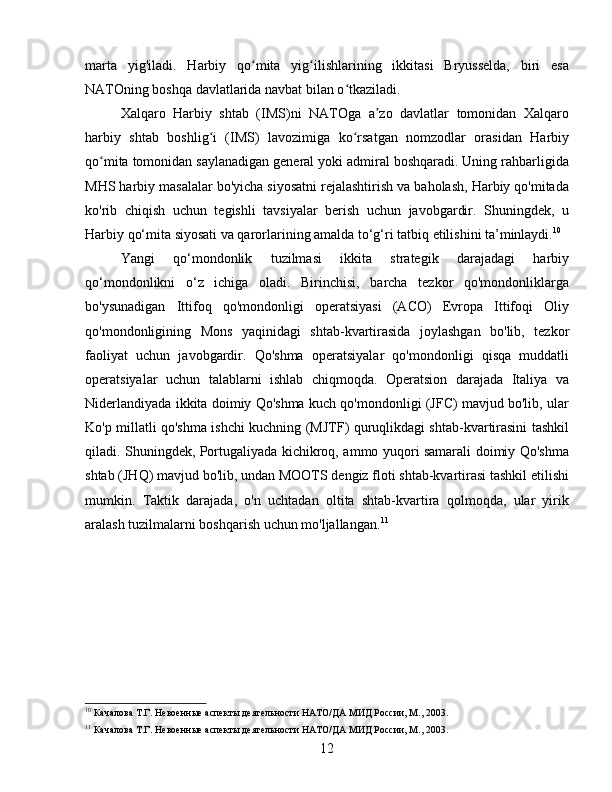 marta   yig'iladi.   Harbiy   qo mita   yig ilishlarining   ikkitasi   Bryusselda,   biri   esaʻ ʻ
NATOning boshqa davlatlarida navbat bilan o tkaziladi.	
ʻ
Xalqaro   Harbiy   shtab   (IMS)ni   NATOga   a zo   davlatlar   tomonidan   Xalqaro	
ʼ
harbiy   shtab   boshlig i   (IMS)   lavozimiga   ko rsatgan   nomzodlar   orasidan   Harbiy	
ʻ ʻ
qo mita tomonidan saylanadigan general yoki admiral boshqaradi. Uning rahbarligida	
ʻ
MHS harbiy masalalar bo'yicha siyosatni rejalashtirish va baholash, Harbiy qo'mitada
ko'rib   chiqish   uchun   tegishli   tavsiyalar   berish   uchun   javobgardir.   Shuningdek,   u
Harbiy qo‘mita siyosati va qarorlarining amalda to‘g‘ri tatbiq etilishini ta’minlaydi. 10
Yangi   qo‘mondonlik   tuzilmasi   ikkita   strategik   darajadagi   harbiy
qo‘mondonlikni   o‘z   ichiga   oladi.   Birinchisi,   barcha   tezkor   qo'mondonliklarga
bo'ysunadigan   Ittifoq   qo'mondonligi   operatsiyasi   (ACO)   Evropa   Ittifoqi   Oliy
qo'mondonligining   Mons   yaqinidagi   shtab-kvartirasida   joylashgan   bo'lib,   tezkor
faoliyat   uchun   javobgardir.   Qo'shma   operatsiyalar   qo'mondonligi   qisqa   muddatli
operatsiyalar   uchun   talablarni   ishlab   chiqmoqda.   Operatsion   darajada   Italiya   va
Niderlandiyada ikkita doimiy Qo'shma kuch qo'mondonligi (JFC) mavjud bo'lib, ular
Ko'p millatli qo'shma ishchi kuchning (MJTF) quruqlikdagi shtab-kvartirasini tashkil
qiladi. Shuningdek, Portugaliyada kichikroq, ammo yuqori samarali doimiy Qo'shma
shtab (JHQ) mavjud bo'lib, undan MOOTS dengiz floti shtab-kvartirasi tashkil etilishi
mumkin.   Taktik   darajada,   o'n   uchtadan   oltita   shtab-kvartira   qolmoqda,   ular   yirik
aralash tuzilmalarni boshqarish uchun mo'ljallangan. 11
10
 Качалова Т.Г. Невоенные аспекты деятельности НАТО/ДА МИД России, М., 2003.
11
 Качалова Т.Г. Невоенные аспекты деятельности НАТО/ДА МИД России, М., 2003.
12 