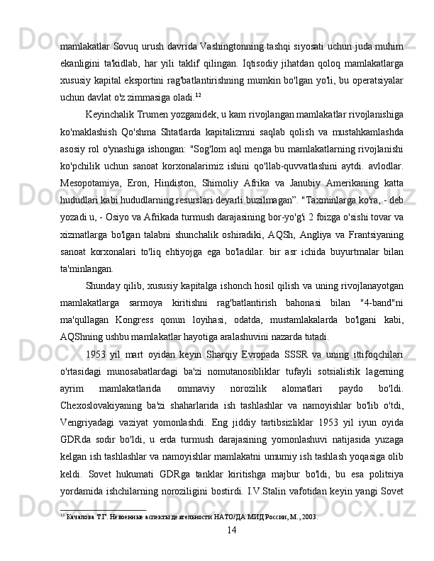 mamlakatlar Sovuq urush davrida Vashingtonning tashqi siyosati  uchun juda muhim
ekanligini   ta'kidlab,   har   yili   taklif   qilingan.   Iqtisodiy   jihatdan   qoloq   mamlakatlarga
xususiy kapital eksportini rag'batlantirishning mumkin bo'lgan yo'li, bu operatsiyalar
uchun davlat o'z zimmasiga oladi. 12
Keyinchalik Trumen yozganidek, u kam rivojlangan mamlakatlar rivojlanishiga
ko'maklashish   Qo'shma   Shtatlarda   kapitalizmni   saqlab   qolish   va   mustahkamlashda
asosiy rol o'ynashiga ishongan: "Sog'lom aql menga bu mamlakatlarning rivojlanishi
ko'pchilik   uchun   sanoat   korxonalarimiz   ishini   qo'llab-quvvatlashini   aytdi.   avlodlar.
Mesopotamiya,   Eron,   Hindiston,   Shimoliy   Afrika   va   Janubiy   Amerikaning   katta
hududlari kabi hududlarning resurslari deyarli buzilmagan”. "Taxminlarga ko'ra, - deb
yozadi u, - Osiyo va Afrikada turmush darajasining bor-yo'g'i 2 foizga o'sishi tovar va
xizmatlarga   bo'lgan   talabni   shunchalik   oshiradiki,   AQSh,   Angliya   va   Frantsiyaning
sanoat   korxonalari   to'liq   ehtiyojga   ega   bo'ladilar.   bir   asr   ichida   buyurtmalar   bilan
ta'minlangan.
Shunday qilib, xususiy kapitalga ishonch hosil qilish va uning rivojlanayotgan
mamlakatlarga   sarmoya   kiritishni   rag'batlantirish   bahonasi   bilan   "4-band"ni
ma'qullagan   Kongress   qonun   loyihasi,   odatda,   mustamlakalarda   bo'lgani   kabi,
AQShning ushbu mamlakatlar hayotiga aralashuvini nazarda tutadi.
1953   yil   mart   oyidan   keyin   Sharqiy   Evropada   SSSR   va   uning   ittifoqchilari
o'rtasidagi   munosabatlardagi   ba'zi   nomutanosibliklar   tufayli   sotsialistik   lagerning
ayrim   mamlakatlarida   ommaviy   norozilik   alomatlari   paydo   bo'ldi.
Chexoslovakiyaning   ba'zi   shaharlarida   ish   tashlashlar   va   namoyishlar   bo'lib   o'tdi,
Vengriyadagi   vaziyat   yomonlashdi.   Eng   jiddiy   tartibsizliklar   1953   yil   iyun   oyida
GDRda   sodir   bo'ldi,   u   erda   turmush   darajasining   yomonlashuvi   natijasida   yuzaga
kelgan ish tashlashlar va namoyishlar mamlakatni umumiy ish tashlash yoqasiga olib
keldi.   Sovet   hukumati   GDRga   tanklar   kiritishga   majbur   bo'ldi,   bu   esa   politsiya
yordamida ishchilarning noroziligini bostirdi. I.V.Stalin vafotidan keyin yangi  Sovet
12
 Качалова Т.Г. Невоенные аспекты деятельности НАТО/ДА МИД России, М., 2003.
14 