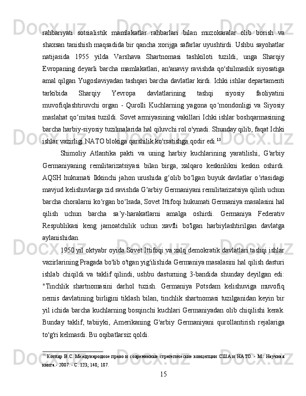 rahbariyati   sotsialistik   mamlakatlar   rahbarlari   bilan   muzokaralar   olib   borish   va
shaxsan tanishish maqsadida bir qancha xorijga safarlar uyushtirdi. Ushbu sayohatlar
natijasida   1955   yilda   Varshava   Shartnomasi   tashkiloti   tuzildi,   unga   Sharqiy
Evropaning  deyarli   barcha   mamlakatlari,  an'anaviy  ravishda   qo'shilmaslik   siyosatiga
amal qilgan Yugoslaviyadan tashqari barcha davlatlar kirdi. Ichki ishlar departamenti
tarkibida   Sharqiy   Yevropa   davlatlarining   tashqi   siyosiy   faoliyatini
muvofiqlashtiruvchi   organ   -   Qurolli   Kuchlarning   yagona   qo mondonligi   va   Siyosiyʻ
maslahat qo mitasi tuzildi. Sovet armiyasining vakillari Ichki ishlar boshqarmasining	
ʻ
barcha harbiy-siyosiy tuzilmalarida hal qiluvchi rol o'ynadi. Shunday qilib, faqat Ichki
ishlar vazirligi NATO blokiga qarshilik ko'rsatishga qodir edi. 13
Shimoliy   Atlantika   pakti   va   uning   harbiy   kuchlarining   yaratilishi,   G'arbiy
Germaniyaning   remilitarizatsiyasi   bilan   birga,   xalqaro   keskinlikni   keskin   oshirdi.
AQSH   hukumati   Ikkinchi   jahon   urushida   g olib   bo lgan   buyuk   davlatlar   o rtasidagi	
ʻ ʻ ʻ
mavjud kelishuvlarga zid ravishda G arbiy Germaniyani remilitarizatsiya qilish uchun	
ʻ
barcha choralarni ko rgan bo lsada, Sovet Ittifoqi hukumati Germaniya masalasini hal	
ʻ ʻ
qilish   uchun   barcha   sa y-harakatlarni   amalga   oshirdi.   Germaniya   Federativ	
ʼ
Respublikasi   keng   jamoatchilik   uchun   xavfli   bo'lgan   harbiylashtirilgan   davlatga
aylanishidan.
1950 yil oktyabr oyida Sovet Ittifoqi va xalq demokratik davlatlari tashqi ishlar
vazirlarining Pragada bo'lib o'tgan yig'ilishida Germaniya masalasini hal qilish dasturi
ishlab   chiqildi   va   taklif   qilindi,   ushbu   dasturning   3-bandida   shunday   deyilgan   edi:
"Tinchlik   shartnomasini   darhol   tuzish.   Germaniya   Potsdam   kelishuviga   muvofiq
nemis   davlatining   birligini   tiklash   bilan,   tinchlik   shartnomasi   tuzilganidan   keyin   bir
yil ichida barcha kuchlarning bosqinchi kuchlari Germaniyadan olib chiqilishi kerak.
Bunday   taklif,   tabiiyki,   Amerikaning   G'arbiy   Germaniyani   qurollantirish   rejalariga
to'g'ri kelmasdi. Bu oqibatlarsiz qoldi.
13
  Котляр B.C. Международное право и современные  стратегические концепции  США и НАТО. - М.: Научная
книга.- 2007. - С. 123; 148; 187.
15 