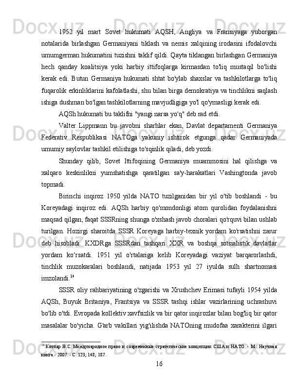 1952   yil   mart   Sovet   hukumati   AQSH,   Angliya   va   Fransiyaga   yuborgan
notalarida   birlashgan   Germaniyani   tiklash   va   nemis   xalqining   irodasini   ifodalovchi
umumgerman hukumatini tuzishni taklif qildi. Qayta tiklangan birlashgan Germaniya
hech   qanday   koalitsiya   yoki   harbiy   ittifoqlarga   kirmasdan   to'liq   mustaqil   bo'lishi
kerak   edi.   Butun   Germaniya   hukumati   shtat   bo'ylab   shaxslar   va   tashkilotlarga   to'liq
fuqarolik erkinliklarini kafolatlashi, shu bilan birga demokratiya va tinchlikni saqlash
ishiga dushman bo'lgan tashkilotlarning mavjudligiga yo'l qo'ymasligi kerak edi.
AQSh hukumati bu taklifni "yangi narsa yo'q" deb rad etdi.
Valter   Lippmann   bu   javobni   sharhlar   ekan,   Davlat   departamenti   Germaniya
Federativ   Respublikasi   NATOga   yakuniy   ishtirok   etgunga   qadar   Germaniyada
umumiy saylovlar tashkil etilishiga to'sqinlik qiladi, deb yozdi.
Shunday   qilib,   Sovet   Ittifoqining   Germaniya   muammosini   hal   qilishga   va
xalqaro   keskinlikni   yumshatishga   qaratilgan   sa'y-harakatlari   Vashingtonda   javob
topmadi.
Birinchi   inqiroz   1950   yilda   NATO   tuzilganidan   bir   yil   o'tib   boshlandi   -   bu
Koreyadagi   inqiroz   edi.   AQSh   harbiy   qo'mondonligi   atom   qurolidan   foydalanishni
maqsad qilgan, faqat SSSRning shunga o'xshash javob choralari qo'rquvi bilan ushlab
turilgan.   Hozirgi   sharoitda   SSSR   Koreyaga   harbiy-texnik   yordam   ko'rsatishni   zarur
deb   hisobladi.   KXDRga   SSSRdan   tashqari   XXR   va   boshqa   sotsialistik   davlatlar
yordam   ko‘rsatdi.   1951   yil   o'rtalariga   kelib   Koreyadagi   vaziyat   barqarorlashdi,
tinchlik   muzokaralari   boshlandi,   natijada   1953   yil   27   iyulda   sulh   shartnomasi
imzolandi. 14
SSSR   oliy  rahbariyatining  o'zgarishi  va   Xrushchev  Erimasi   tufayli  1954  yilda
AQSh,   Buyuk   Britaniya,   Frantsiya   va   SSSR   tashqi   ishlar   vazirlarining   uchrashuvi
bo'lib o'tdi. Evropada kollektiv xavfsizlik va bir qator inqirozlar bilan bog'liq bir qator
masalalar   bo'yicha.   G'arb   vakillari   yig'ilishda   NATOning   mudofaa   xarakterini   ilgari
14
  Котляр B.C. Международное право и современные  стратегические концепции  США и НАТО. - М.: Научная
книга.- 2007. - С. 123; 148; 187.
16 