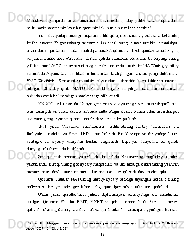 Miloshevichga   qarshi   urush   boshlash   uchun   hech   qanday   jiddiy   sabab   topmadim,
balki hozir hammamiz ko‘rib turganimizdek, butun bir xalqqa qarshi. 15
Yugoslaviyadagi hozirgi mojaroni tahlil qilib, men shunday xulosaga keldimki,
Ittifoq suveren Yugoslaviyaga tajovuz qilish orqali yangi dunyo tartibini o'rnatishga,
o'zini dunyo jandarmi rolida o'rnatishga harakat qilmoqda. hech qanday ustunlik yo'q
va   jamoatchilik   fikri   e'tibordan   chetda   qolishi   mumkin.   Xususan,   bu   keyingi   ming
yillik uchun NATO doktrinasini  o'zgartirishni nazarda tutadi, bu NATOning yubiley
sammitida Alyans davlat rahbarlari tomonidan tasdiqlangan. Ushbu yangi doktrinada
BMT   Xavfsizlik   Kengashi   ruxsatisiz   Alyansdan   tashqarida   kuch   ishlatish   nazarda
tutilgan.   Shunday   qilib,   NATO   NATO   blokiga   kirmaydigan   davlatlar   tomonidan
oldindan aytib bo'lmaydigan harakatlarga olib keladi.
XX-XXI asrlar oxirida. Dunyo geosiyosiy vaziyatning rivojlanish istiqbollarida
o'ta   noaniqlik   va   butun   dunyo   tartibida   katta   o'zgarishlarni   kutish   bilan   tavsiflangan
jazavaning eng qiyin va qarama-qarshi davrlaridan biriga kirdi.
1991   yilda   Varshava   Shartnomasi   Tashkilotining   harbiy   tuzilmalari   o'z
faoliyatini   to'xtatdi   va   Sovet   Ittifoqi   parchalandi.   Bu   Yevropa   va   dunyodagi   butun
strategik   va   siyosiy   vaziyatni   keskin   o'zgartirdi.   Bipolyar   dunyodan   bir   qutbli
dunyoga o'tish amalda boshlandi.
Sovuq   urush   rasman   yakunlandi,   bu   aslida   Rossiyaning   mag'lubiyati   bilan
yakunlandi. Biroq, uning geosiyosiy  maqsadlari  va uni  amalga  oshirishning  yashirin
mexanizmlari davlatlararo munosabatlar rivojiga ta'sir qilishda davom etmoqda.
Qo'shma   Shtatlar   NATOning   harbiy-siyosiy   blokiga   tayangan   holda   o'zining
bo'linmas jahon yetakchiligini ta'minlashga qaratilgan sa'y-harakatlarini jadalladi.
O'zini   jadal   qurollantirib,   jahon   diplomatiyasi   amaliyotiga   o'z   standartini
kiritgan   Qo'shma   Shtatlar   BMT,   YXHT   va   jahon   jamoatchilik   fikrini   e'tiborsiz
qoldirib, o'zining doimiy ravishda "o't va qilich bilan" jazolashga tayyorligini ko'rsata
15
  Котляр B.C. Международное право и современные  стратегические концепции  США и НАТО. - М.: Научная
книга.- 2007. - С. 123; 148; 187.
18