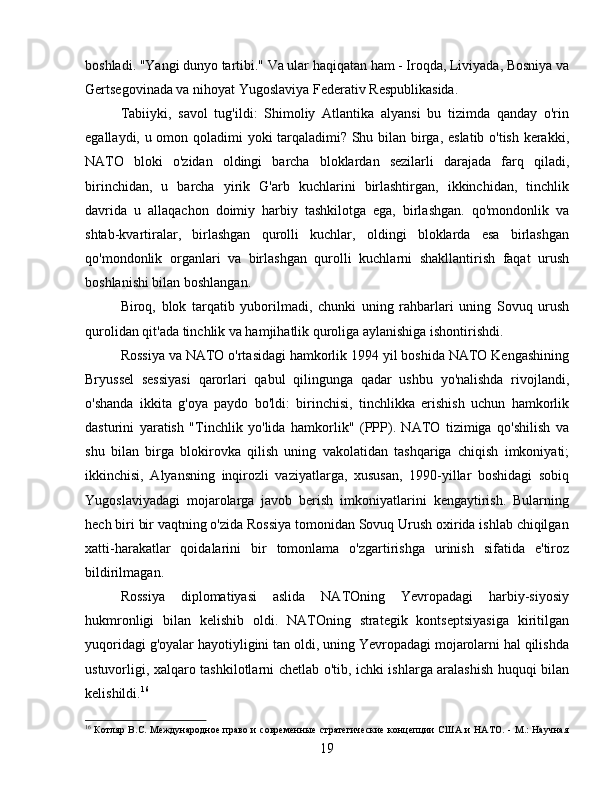 boshladi. "Yangi dunyo tartibi." Va ular haqiqatan ham - Iroqda, Liviyada, Bosniya va
Gertsegovinada va nihoyat Yugoslaviya Federativ Respublikasida.
Tabiiyki,   savol   tug'ildi:   Shimoliy   Atlantika   alyansi   bu   tizimda   qanday   o'rin
egallaydi, u omon qoladimi yoki tarqaladimi? Shu bilan birga, eslatib o'tish kerakki,
NATO   bloki   o'zidan   oldingi   barcha   bloklardan   sezilarli   darajada   farq   qiladi,
birinchidan,   u   barcha   yirik   G'arb   kuchlarini   birlashtirgan,   ikkinchidan,   tinchlik
davrida   u   allaqachon   doimiy   harbiy   tashkilotga   ega,   birlashgan.   qo'mondonlik   va
shtab-kvartiralar,   birlashgan   qurolli   kuchlar,   oldingi   bloklarda   esa   birlashgan
qo'mondonlik   organlari   va   birlashgan   qurolli   kuchlarni   shakllantirish   faqat   urush
boshlanishi bilan boshlangan.
Biroq,   blok   tarqatib   yuborilmadi,   chunki   uning   rahbarlari   uning   Sovuq   urush
qurolidan qit'ada tinchlik va hamjihatlik quroliga aylanishiga ishontirishdi.
Rossiya va NATO o'rtasidagi hamkorlik 1994 yil boshida NATO Kengashining
Bryussel   sessiyasi   qarorlari   qabul   qilingunga   qadar   ushbu   yo'nalishda   rivojlandi,
o'shanda   ikkita   g'oya   paydo   bo'ldi:   birinchisi,   tinchlikka   erishish   uchun   hamkorlik
dasturini   yaratish   "Tinchlik   yo'lida   hamkorlik"   (PPP).   NATO   tizimiga   qo'shilish   va
shu   bilan   birga   blokirovka   qilish   uning   vakolatidan   tashqariga   chiqish   imkoniyati;
ikkinchisi,   Alyansning   inqirozli   vaziyatlarga,   xususan,   1990-yillar   boshidagi   sobiq
Yugoslaviyadagi   mojarolarga   javob   berish   imkoniyatlarini   kengaytirish.   Bularning
hech biri bir vaqtning o'zida Rossiya tomonidan Sovuq Urush oxirida ishlab chiqilgan
xatti-harakatlar   qoidalarini   bir   tomonlama   o'zgartirishga   urinish   sifatida   e'tiroz
bildirilmagan.
Rossiya   diplomatiyasi   aslida   NATOning   Yevropadagi   harbiy-siyosiy
hukmronligi   bilan   kelishib   oldi.   NATOning   strategik   kontseptsiyasiga   kiritilgan
yuqoridagi g'oyalar hayotiyligini tan oldi, uning Yevropadagi mojarolarni hal qilishda
ustuvorligi, xalqaro tashkilotlarni chetlab o'tib, ichki ishlarga aralashish huquqi bilan
kelishildi. 16
16
  Котляр B.C. Международное право и современные  стратегические концепции  США и НАТО. - М.: Научная
19 